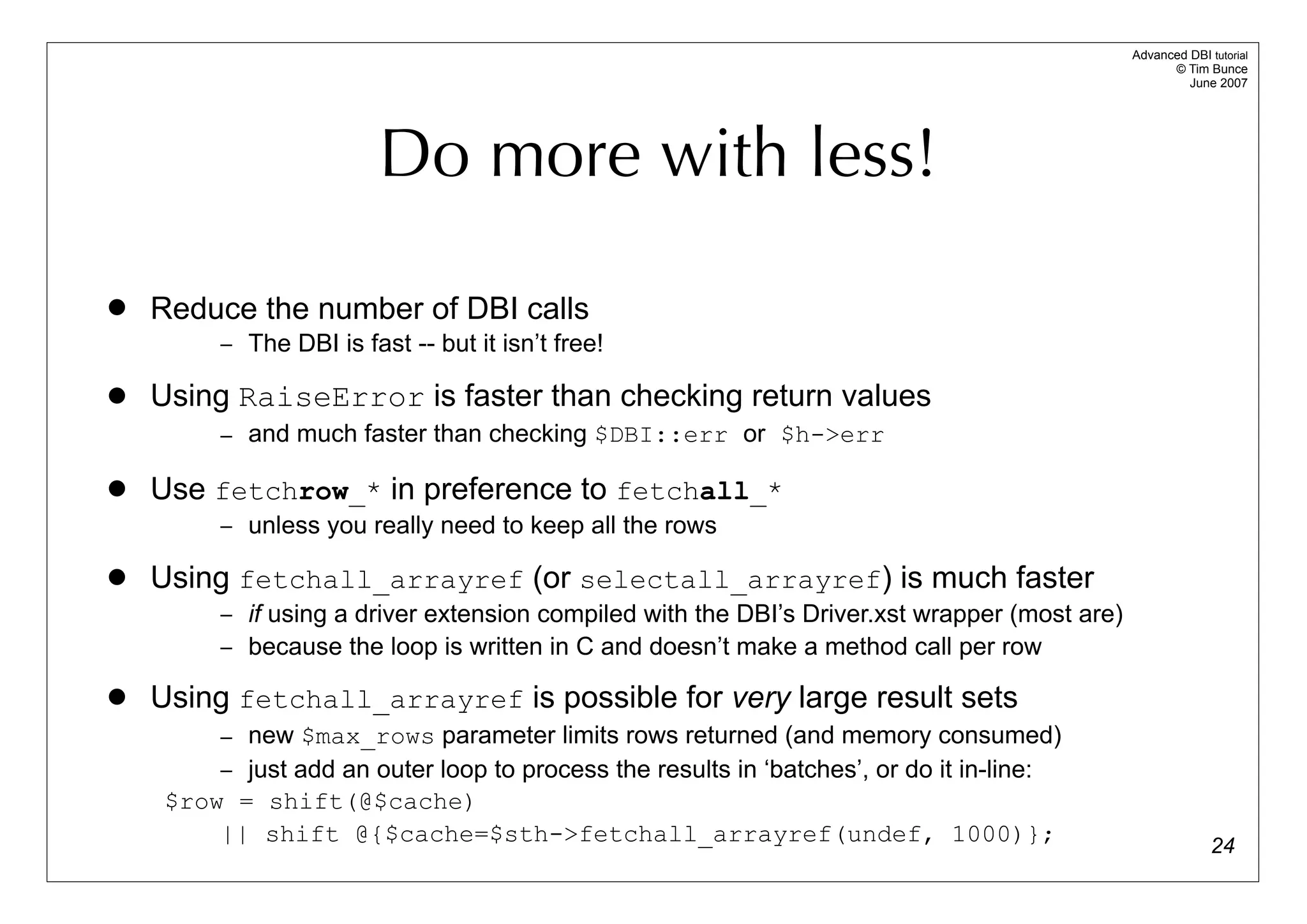 Advanced DBI tutorial
                                                                                                    © Tim Bunce
                                                                                                       June 2007




                        Do more with less!

   Reduce the number of DBI calls
        – The DBI is fast -- but it isn’t free!

   Using RaiseError is faster than checking return values
        – and much faster than checking $DBI::err or $h->err

   Use fetchrow_* in preference to fetchall_*
        – unless you really need to keep all the rows

   Using fetchall_arrayref (or selectall_arrayref) is much faster
        – if using a driver extension compiled with the DBI’s Driver.xst wrapper (most are)
        – because the loop is written in C and doesn’t make a method call per row

   Using fetchall_arrayref is possible for very large result sets
        – new $max_rows parameter limits rows returned (and memory consumed)
        – just add an outer loop to process the results in ‘batches’, or do it in-line:
    $row = shift(@$cache)
        || shift @{$cache=$sth->fetchall_arrayref(undef, 1000)};                                            24
 