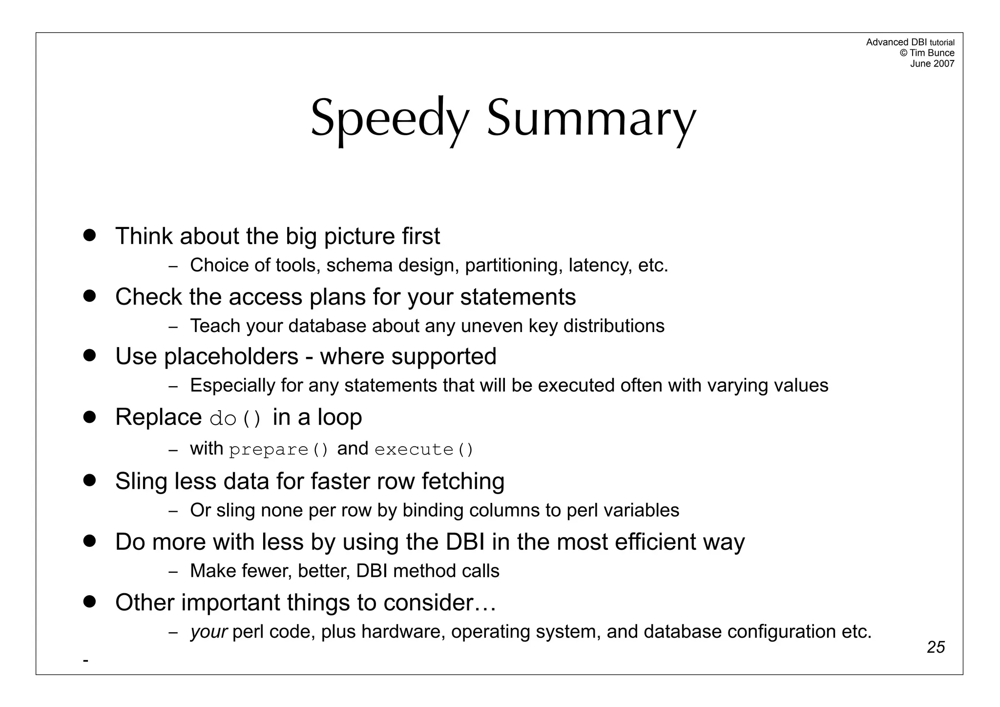 Advanced DBI tutorial
                                                                                                 © Tim Bunce
                                                                                                    June 2007




                          Speedy Summary

   Think about the big picture first
         – Choice of tools, schema design, partitioning, latency, etc.
   Check the access plans for your statements
         – Teach your database about any uneven key distributions
   Use placeholders - where supported
         – Especially for any statements that will be executed often with varying values
   Replace do() in a loop
         – with prepare() and execute()
   Sling less data for faster row fetching
         – Or sling none per row by binding columns to perl variables
   Do more with less by using the DBI in the most efficient way
         – Make fewer, better, DBI method calls
   Other important things to consider…
         – your perl code, plus hardware, operating system, and database configuration etc.
                                                                                                         25
-
 