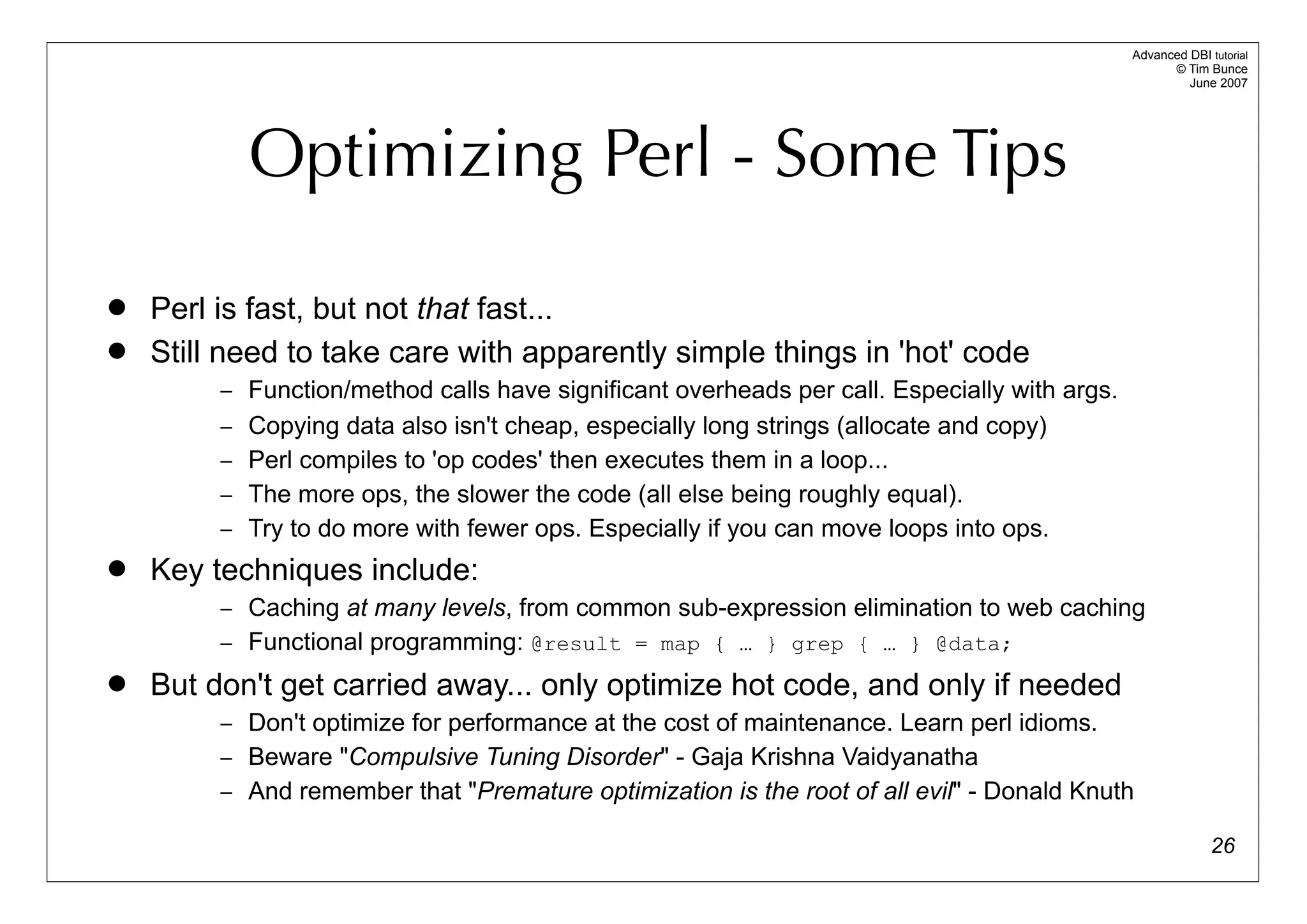 Advanced DBI tutorial
                                                                                                    © Tim Bunce
                                                                                                       June 2007




           Optimizing Perl - Some Tips

   Perl is fast, but not that fast...
   Still need to take care with apparently simple things in 'hot' code
         – Function/method calls have significant overheads per call. Especially with args.
         – Copying data also isn't cheap, especially long strings (allocate and copy)
         – Perl compiles to 'op codes' then executes them in a loop...
         – The more ops, the slower the code (all else being roughly equal).
         – Try to do more with fewer ops. Especially if you can move loops into ops.
   Key techniques include:
         – Caching at many levels, from common sub-expression elimination to web caching
         – Functional programming: @result = map { … } grep { … } @data;
   But don't get carried away... only optimize hot code, and only if needed
         – Don't optimize for performance at the cost of maintenance. Learn perl idioms.
         – Beware "Compulsive Tuning Disorder" - Gaja Krishna Vaidyanatha
         – And remember that "Premature optimization is the root of all evil" - Donald Knuth

                                                                                                            26
 