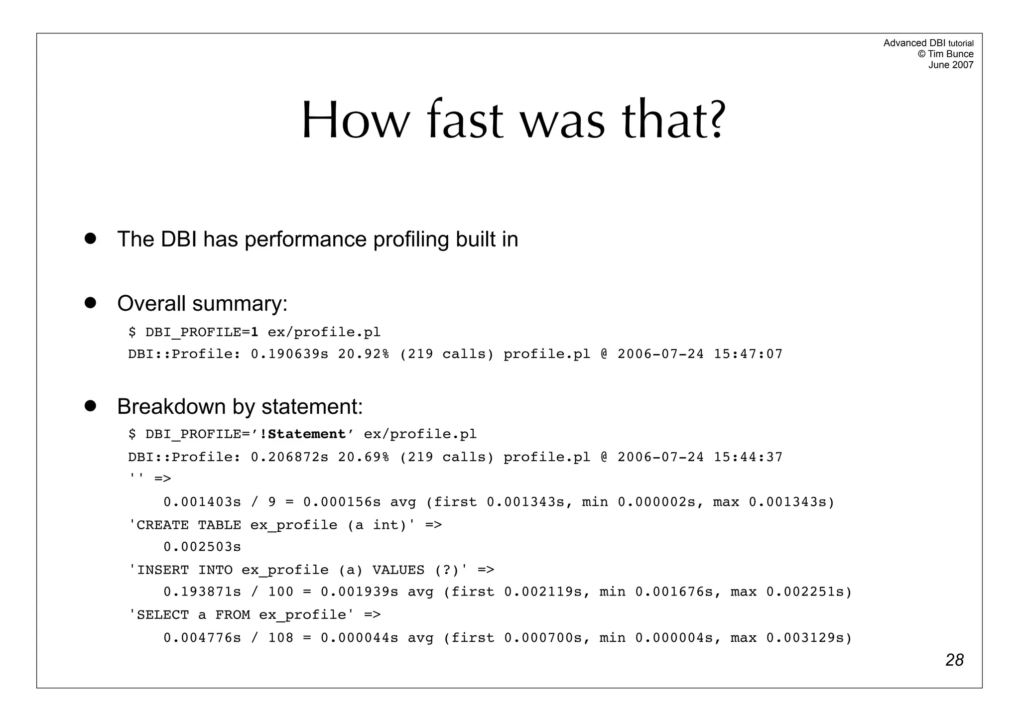 Advanced DBI tutorial
                                                                                                 © Tim Bunce
                                                                                                    June 2007




                        How fast was that?
   The DBI has performance profiling built in

   Overall summary:
     $ DBI_PROFILE=1 ex/profile.pl
     DBI::Profile: 0.190639s 20.92% (219 calls) profile.pl @ 2006-07-24 15:47:07


   Breakdown by statement:
     $ DBI_PROFILE=’!Statement’ ex/profile.pl
     DBI::Profile: 0.206872s 20.69% (219 calls) profile.pl @ 2006-07-24 15:44:37
     '' =>
         0.001403s / 9 = 0.000156s avg (first 0.001343s, min 0.000002s, max 0.001343s)
     'CREATE TABLE ex_profile (a int)' =>
         0.002503s
     'INSERT INTO ex_profile (a) VALUES (?)' =>
         0.193871s / 100 = 0.001939s avg (first 0.002119s, min 0.001676s, max 0.002251s)
     'SELECT a FROM ex_profile' =>
         0.004776s / 108 = 0.000044s avg (first 0.000700s, min 0.000004s, max 0.003129s)
                                                                                                         28
 