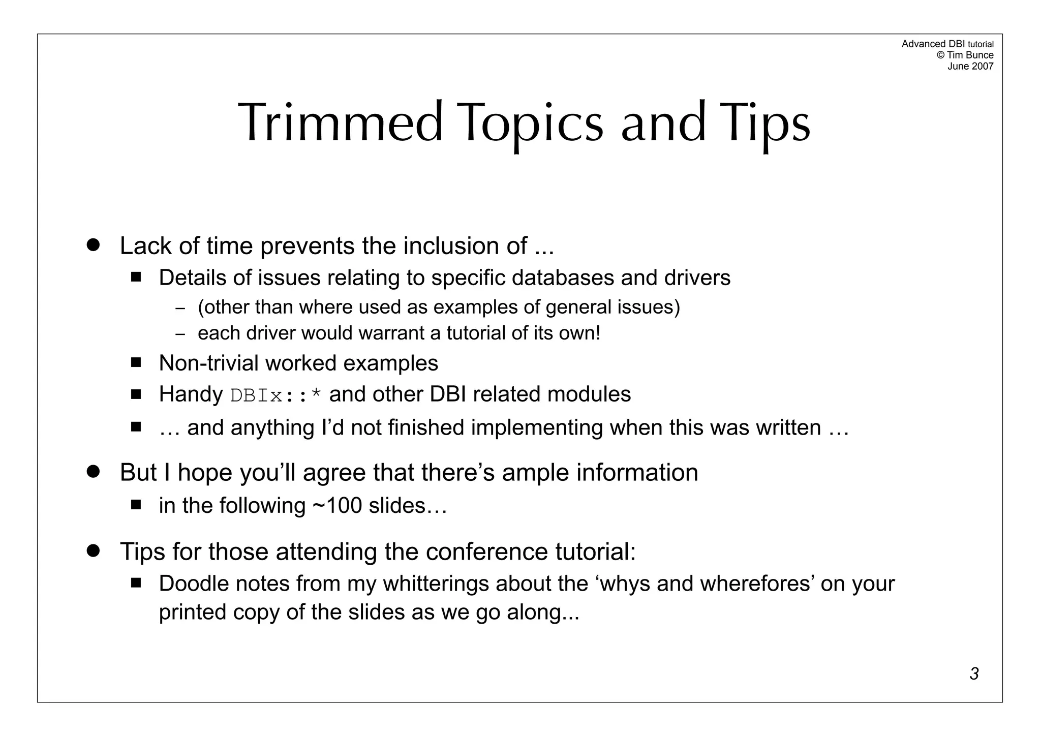 Advanced DBI tutorial
                                                                                          © Tim Bunce
                                                                                             June 2007




                 Trimmed Topics and Tips

   Lack of time prevents the inclusion of ...
        Details of issues relating to specific databases and drivers
          – (other than where used as examples of general issues)
          – each driver would warrant a tutorial of its own!
        Non-trivial worked examples
        Handy DBIx::* and other DBI related modules
        … and anything I’d not finished implementing when this was written …
   But I hope you’ll agree that there’s ample information
        in the following ~100 slides…
   Tips for those attending the conference tutorial:
        Doodle notes from my whitterings about the ‘whys and wherefores’ on your
         printed copy of the slides as we go along...

                                                                                                   3
 