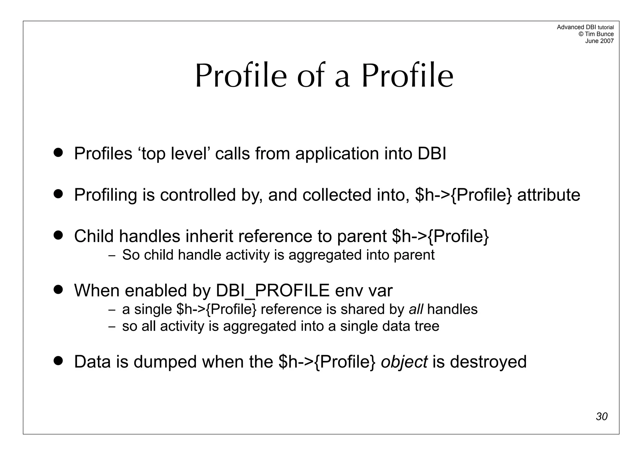 Advanced DBI tutorial
                                                                             © Tim Bunce
                                                                                June 2007




                     Proﬁle of a Proﬁle

   Profiles ‘top level’ calls from application into DBI

   Profiling is controlled by, and collected into, $h->{Profile} attribute

   Child handles inherit reference to parent $h->{Profile}
        – So child handle activity is aggregated into parent

   When enabled by DBI_PROFILE env var
        – a single $h->{Profile} reference is shared by all handles
        – so all activity is aggregated into a single data tree

   Data is dumped when the $h->{Profile} object is destroyed

                                                                                     30
 