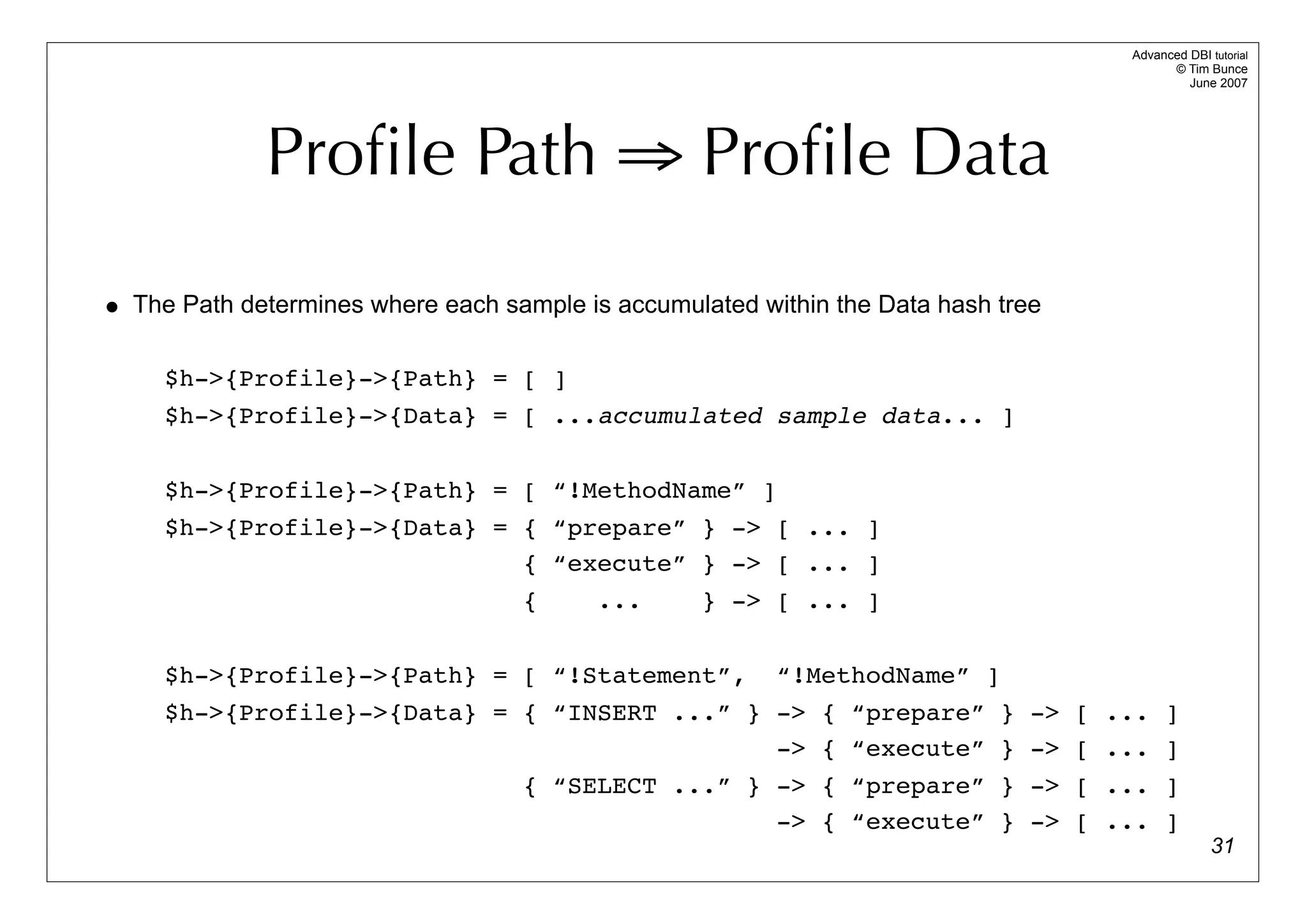 Advanced DBI tutorial
                                                                                         © Tim Bunce
                                                                                            June 2007




             Proﬁle Path ⇒ Proﬁle Data

• The Path determines where each sample is accumulated within the Data hash tree

     $h->{Profile}->{Path} = [ ]
     $h->{Profile}->{Data} = [ ...accumulated sample data... ]

     $h->{Profile}->{Path} = [ “!MethodName” ]
     $h->{Profile}->{Data} = { “prepare” } -> [ ... ]
                             { “execute” } -> [ ... ]
                                   {      ...      } -> [ ... ]

     $h->{Profile}->{Path} = [ “!Statement”,             “!MethodName” ]
     $h->{Profile}->{Data} = { “INSERT ...” } -> { “prepare” } -> [ ... ]
                                              -> { “execute” } -> [ ... ]
                                   { “SELECT ...” } -> { “prepare” } -> [ ... ]
                                                    -> { “execute” } -> [ ... ]
                                                                                                 31
 