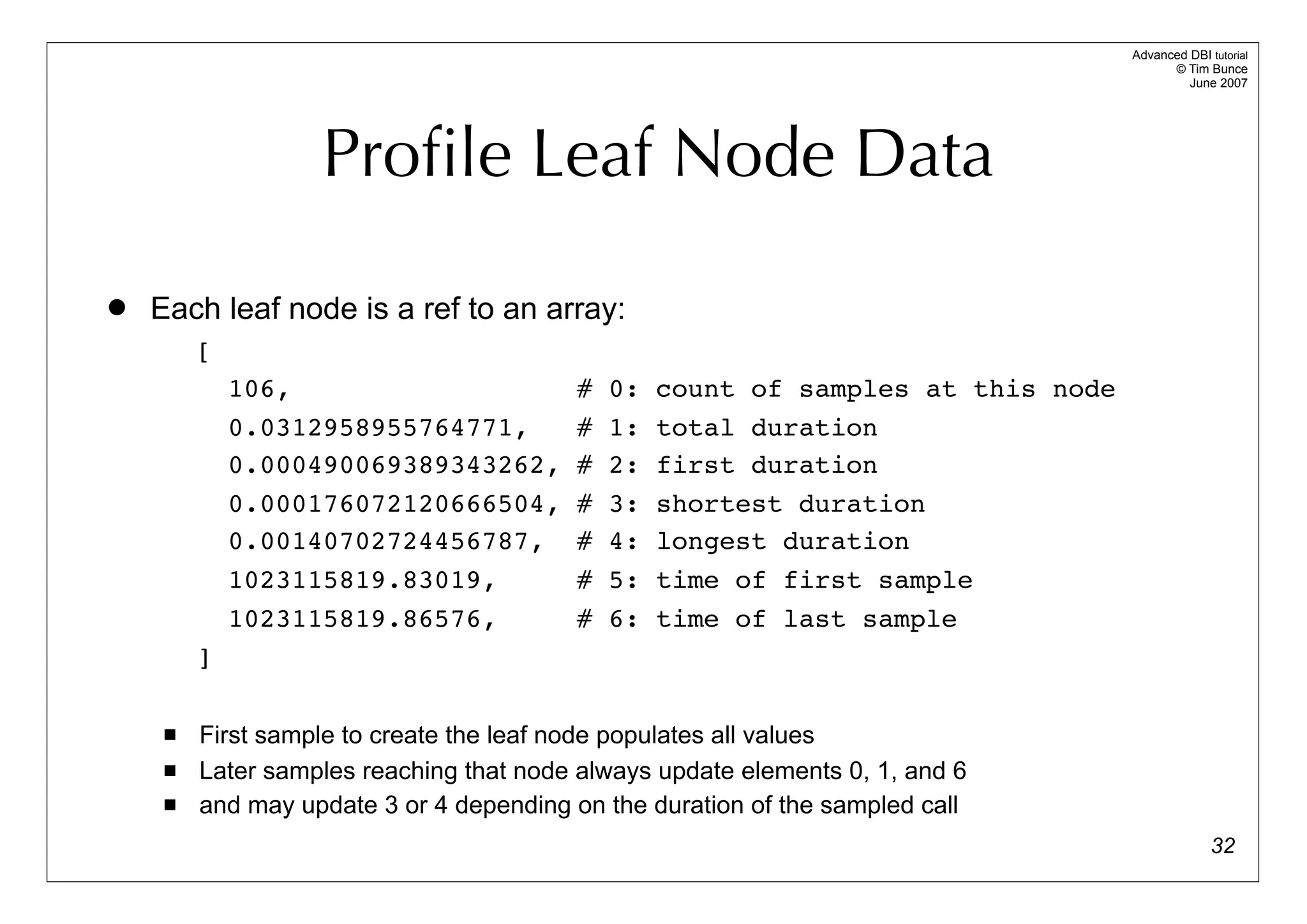 Advanced DBI tutorial
                                                                                        © Tim Bunce
                                                                                           June 2007




                   Proﬁle Leaf Node Data

   Each leaf node is a ref to an array:
         [
             106,                        #   0:   count of samples at this node
             0.0312958955764771,         #   1:   total duration
             0.000490069389343262,       #   2:   first duration
             0.000176072120666504,       #   3:   shortest duration
             0.00140702724456787,        #   4:   longest duration
             1023115819.83019,           #   5:   time of first sample
             1023115819.86576,           #   6:   time of last sample
         ]

        First sample to create the leaf node populates all values
        Later samples reaching that node always update elements 0, 1, and 6
        and may update 3 or 4 depending on the duration of the sampled call
                                                                                                32
 