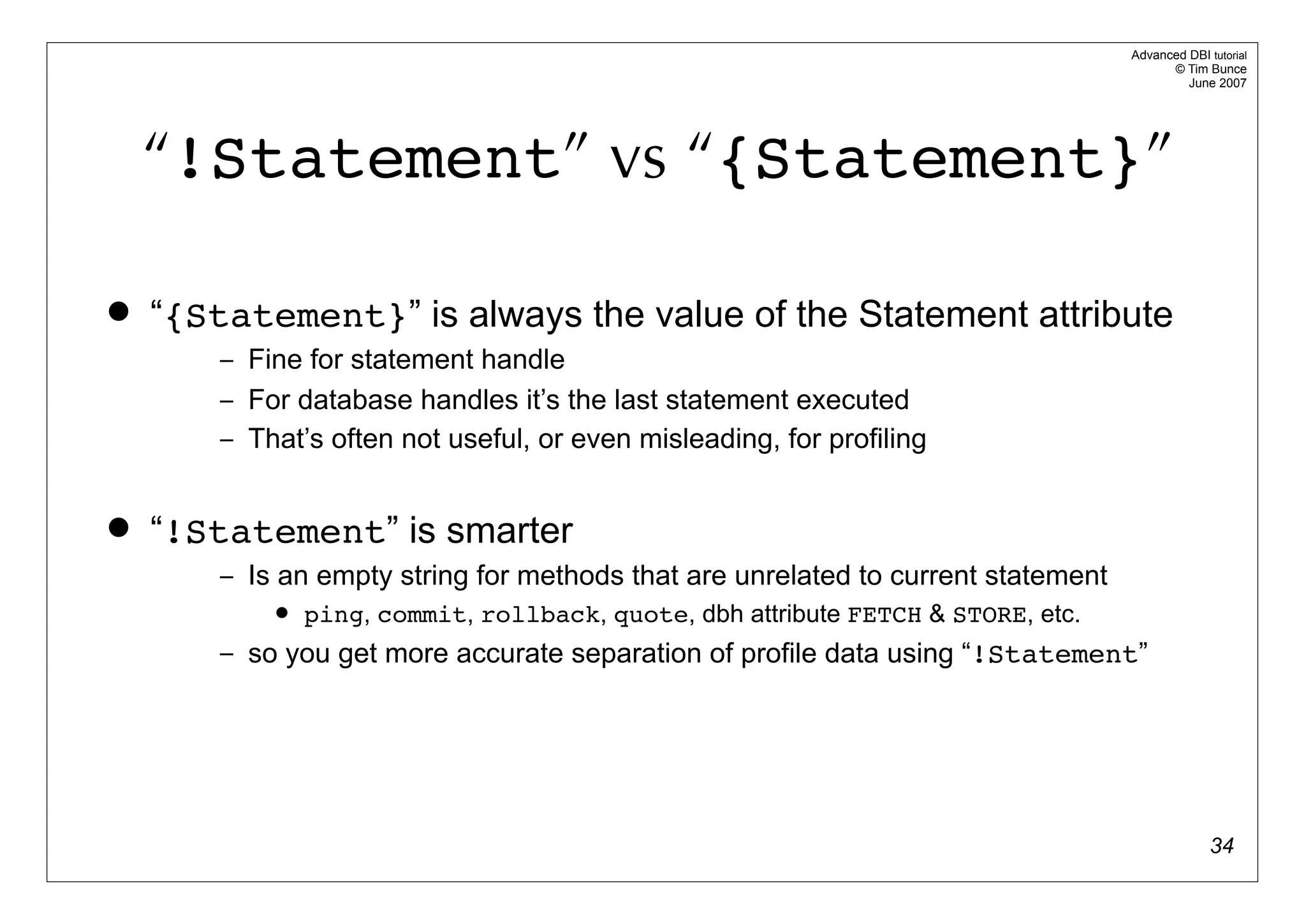 Advanced DBI tutorial
                                                                                         © Tim Bunce
                                                                                            June 2007




    “!Statement” vs “{Statement}”

   “{Statement}” is always the value of the Statement attribute
        – Fine for statement handle
        – For database handles it’s the last statement executed
        – That’s often not useful, or even misleading, for profiling


   “!Statement” is smarter
        – Is an empty string for methods that are unrelated to current statement
               ping, commit, rollback, quote, dbh attribute FETCH & STORE, etc.
        – so you get more accurate separation of profile data using “!Statement”




                                                                                                 34
 