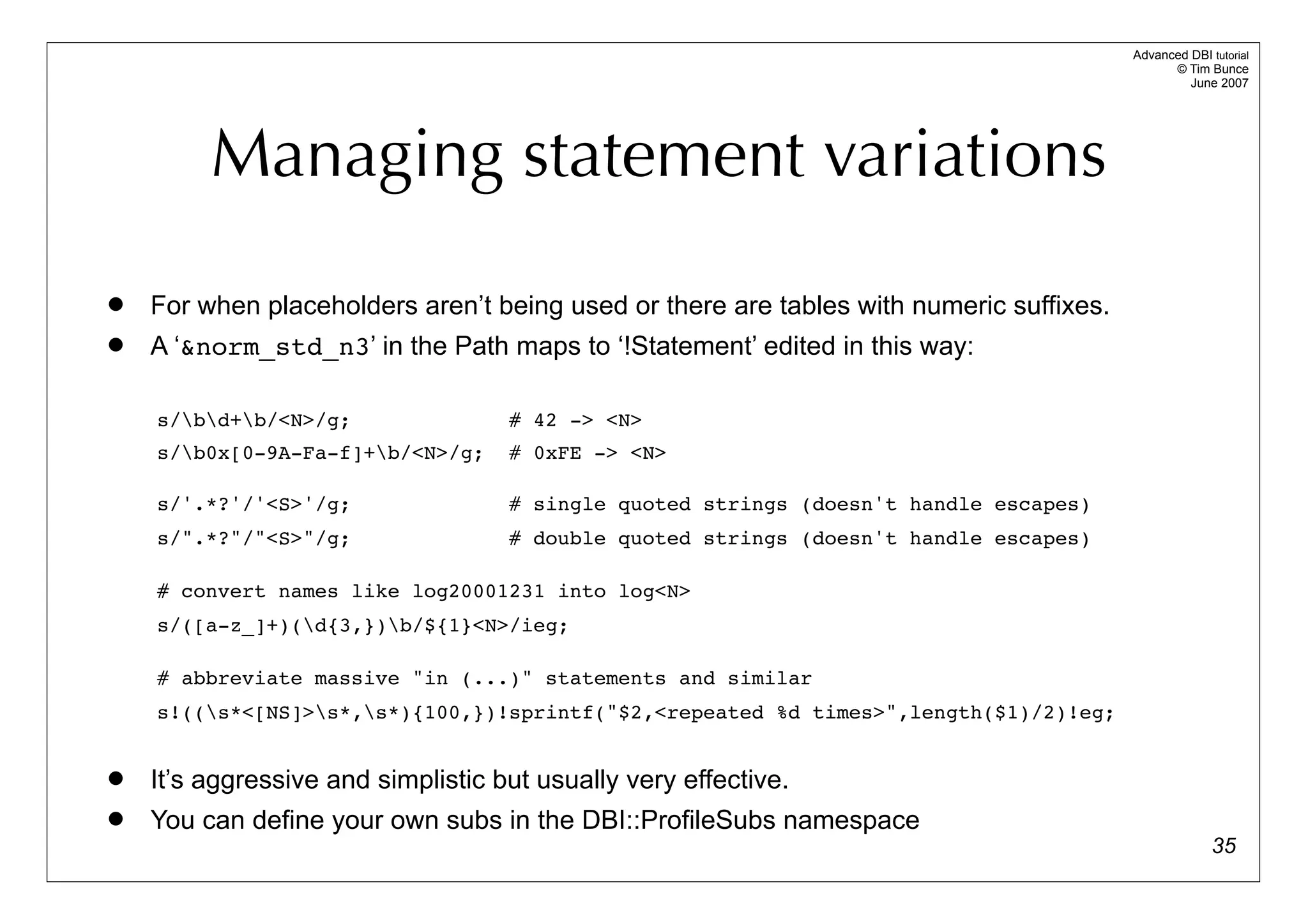 Advanced DBI tutorial
                                                                                               © Tim Bunce
                                                                                                  June 2007




         Managing statement variations
   For when placeholders aren’t being used or there are tables with numeric suffixes.
   A ‘&norm_std_n3’ in the Path maps to ‘!Statement’ edited in this way:

    s/bd+b/<N>/g;                # 42 -> <N>
    s/b0x[0-9A-Fa-f]+b/<N>/g;     # 0xFE -> <N>

    s/'.*?'/'<S>'/g;                # single quoted strings (doesn't handle escapes)
    s/".*?"/"<S>"/g;                # double quoted strings (doesn't handle escapes)

    # convert names like log20001231 into log<N>
    s/([a-z_]+)(d{3,})b/${1}<N>/ieg;

    # abbreviate massive "in (...)" statements and similar
    s!((s*<[NS]>s*,s*){100,})!sprintf("$2,<repeated %d times>",length($1)/2)!eg;


   It’s aggressive and simplistic but usually very effective.
   You can define your own subs in the DBI::ProfileSubs namespace
                                                                                                       35
 
