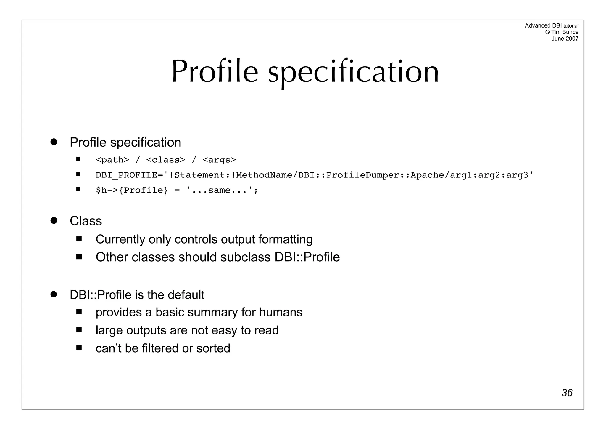 Advanced DBI tutorial
                                                                                           © Tim Bunce
                                                                                              June 2007




                       Proﬁle speciﬁcation
   Profile specification
        <path> / <class> / <args>
        DBI_PROFILE='!Statement:!MethodName/DBI::ProfileDumper::Apache/arg1:arg2:arg3'
        $h->{Profile} = '...same...';


   Class
        Currently only controls output formatting
        Other classes should subclass DBI::Profile

   DBI::Profile is the default
        provides a basic summary for humans
        large outputs are not easy to read
        can’t be filtered or sorted


                                                                                                   36
 