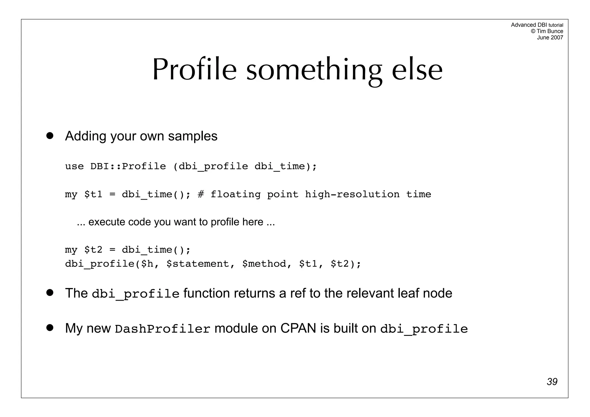 Advanced DBI tutorial
                                                                             © Tim Bunce
                                                                                June 2007




                     Proﬁle something else
   Adding your own samples

    use DBI::Profile (dbi_profile dbi_time);

    my $t1 = dbi_time(); # floating point high-resolution time

     ... execute code you want to profile here ...

    my $t2 = dbi_time();
    dbi_profile($h, $statement, $method, $t1, $t2);

   The dbi_profile function returns a ref to the relevant leaf node

   My new DashProfiler module on CPAN is built on dbi_profile


                                                                                     39
 