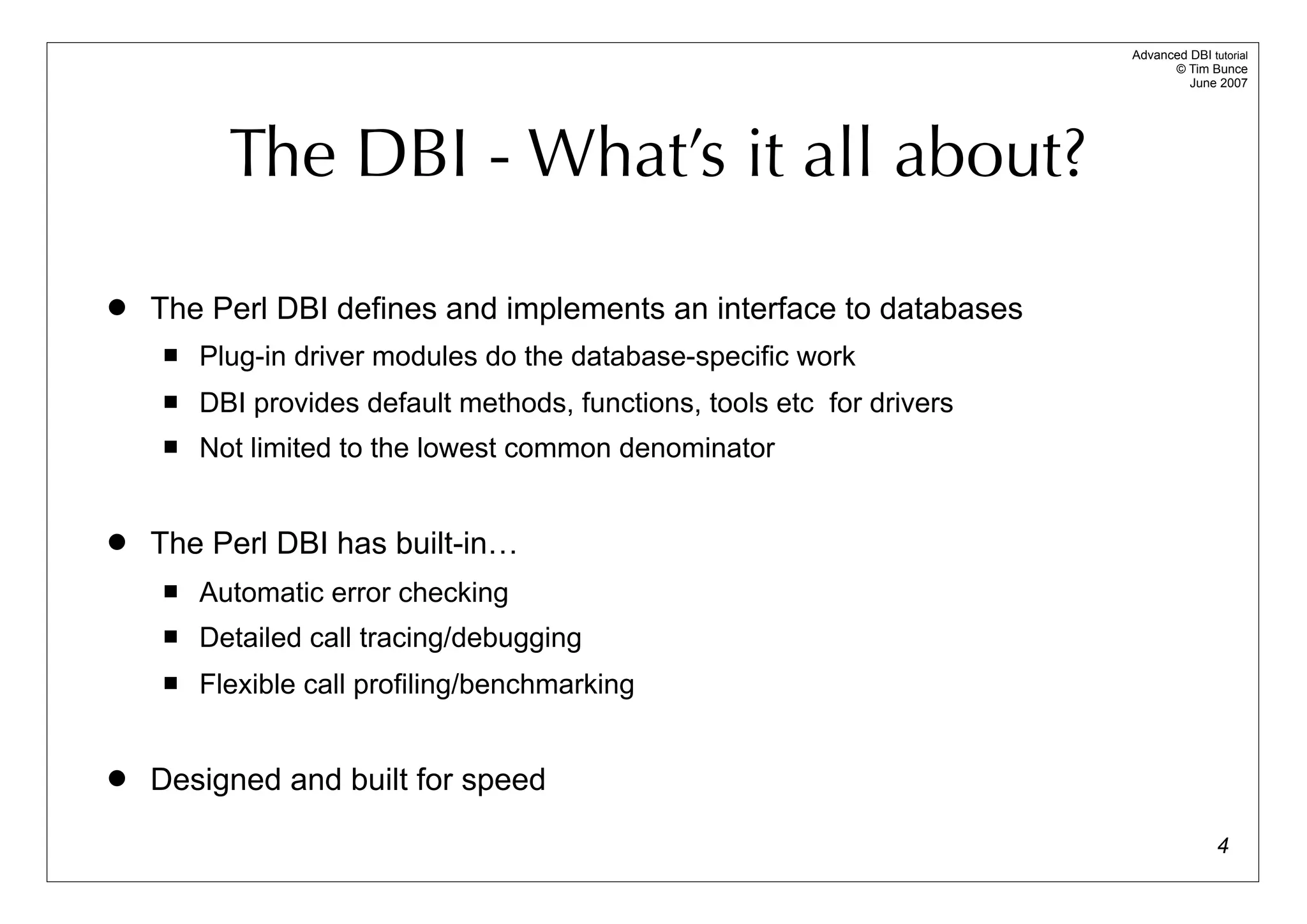Advanced DBI tutorial
                                                                               © Tim Bunce
                                                                                  June 2007




          The DBI - What’s it all about?

   The Perl DBI defines and implements an interface to databases
       Plug-in driver modules do the database-specific work
       DBI provides default methods, functions, tools etc for drivers
       Not limited to the lowest common denominator


   The Perl DBI has built-in…
       Automatic error checking
       Detailed call tracing/debugging
       Flexible call profiling/benchmarking


   Designed and built for speed

                                                                                        4
 