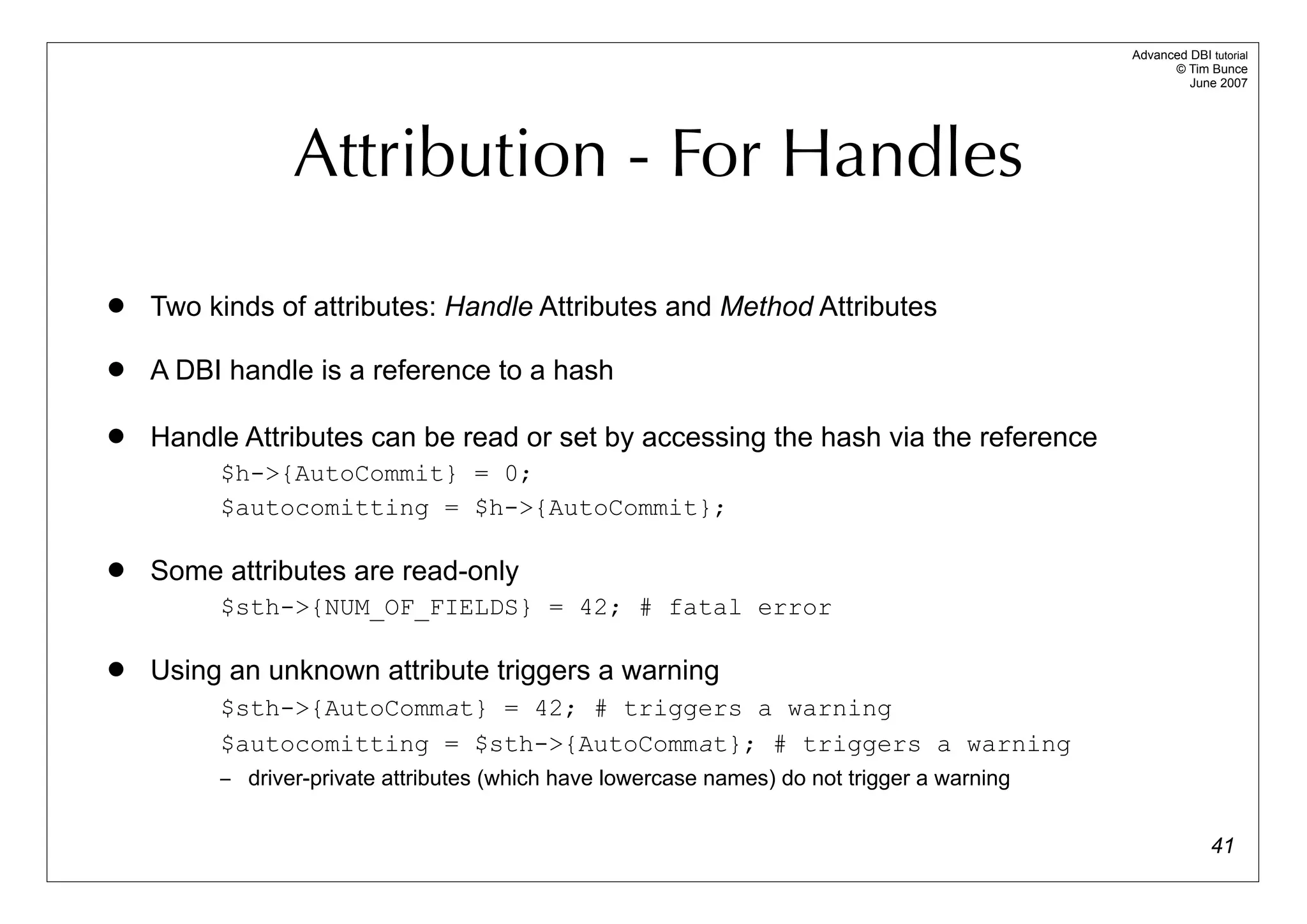 Advanced DBI tutorial
                                                                                                   © Tim Bunce
                                                                                                      June 2007




                Attribution - For Handles
   Two kinds of attributes: Handle Attributes and Method Attributes

   A DBI handle is a reference to a hash

   Handle Attributes can be read or set by accessing the hash via the reference
         $h->{AutoCommit} = 0;
         $autocomitting = $h->{AutoCommit};

   Some attributes are read-only
         $sth->{NUM_OF_FIELDS} = 42; # fatal error

   Using an unknown attribute triggers a warning
         $sth->{AutoCommat} = 42; # triggers a warning
         $autocomitting = $sth->{AutoCommat}; # triggers a warning
         – driver-private attributes (which have lowercase names) do not trigger a warning


                                                                                                           41
 
