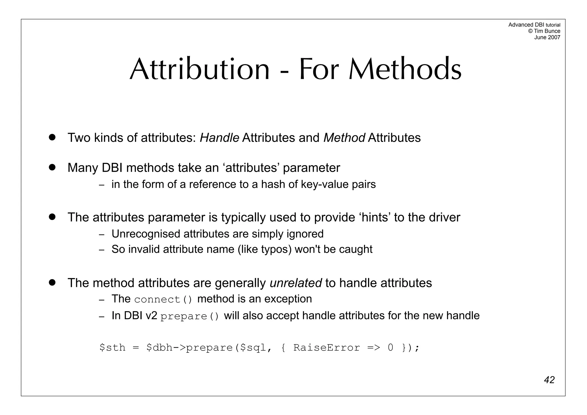 Advanced DBI tutorial
                                                                                             © Tim Bunce
                                                                                                June 2007




               Attribution - For Methods
   Two kinds of attributes: Handle Attributes and Method Attributes

   Many DBI methods take an ‘attributes’ parameter
         – in the form of a reference to a hash of key-value pairs


   The attributes parameter is typically used to provide ‘hints’ to the driver
         – Unrecognised attributes are simply ignored
         – So invalid attribute name (like typos) won't be caught


   The method attributes are generally unrelated to handle attributes
         – The connect() method is an exception
         – In DBI v2 prepare() will also accept handle attributes for the new handle


         $sth = $dbh->prepare($sql, { RaiseError => 0 });

                                                                                                     42
 