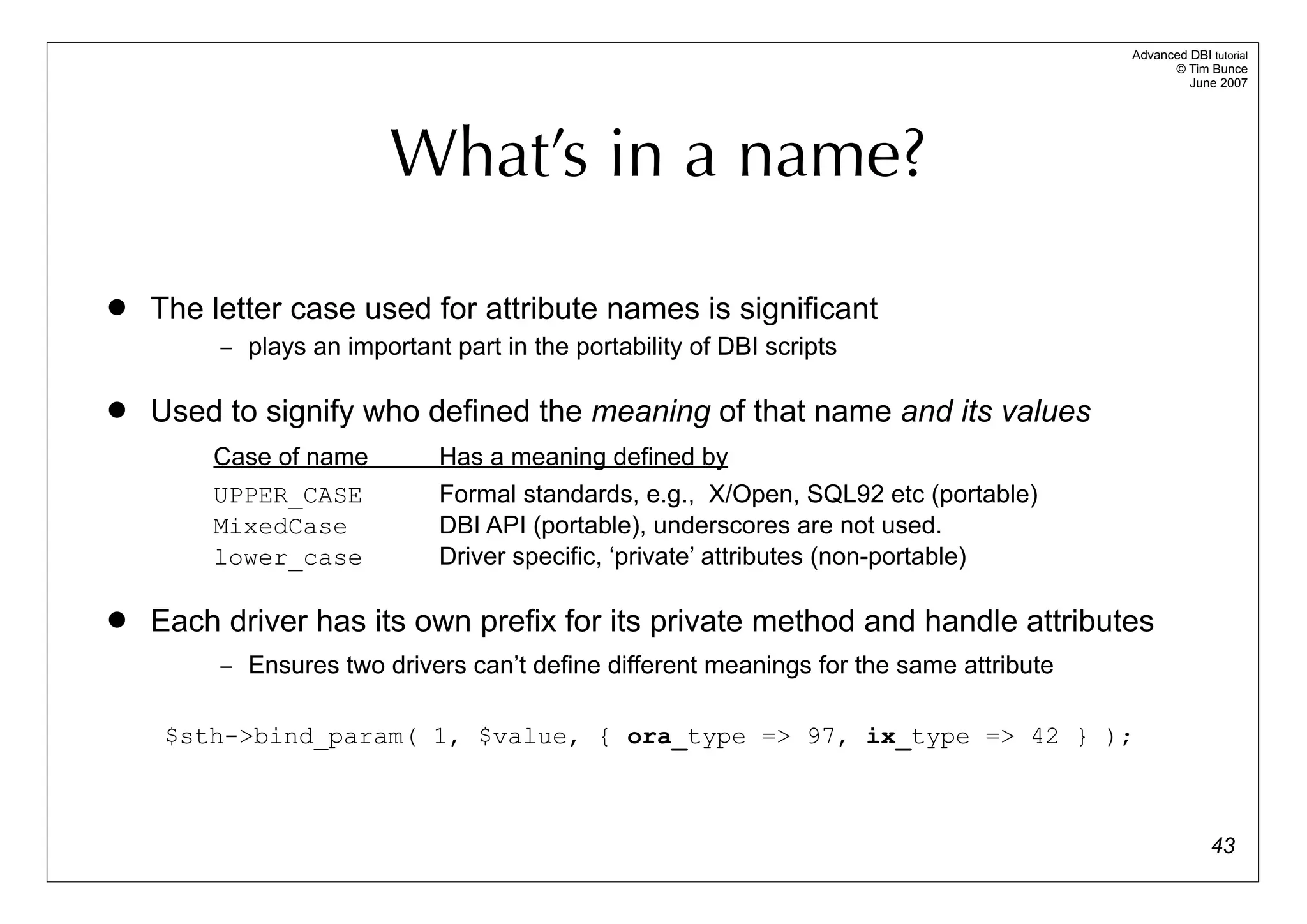 Advanced DBI tutorial
                                                                                              © Tim Bunce
                                                                                                 June 2007




                         What’s in a name?

   The letter case used for attribute names is significant
         – plays an important part in the portability of DBI scripts


   Used to signify who defined the meaning of that name and its values
        Case of name         Has a meaning defined by
        UPPER_CASE           Formal standards, e.g., X/Open, SQL92 etc (portable)
        MixedCase            DBI API (portable), underscores are not used.
        lower_case           Driver specific, ‘private’ attributes (non-portable)

   Each driver has its own prefix for its private method and handle attributes
         – Ensures two drivers can’t define different meanings for the same attribute


     $sth->bind_param( 1, $value, { ora_type => 97, ix_type => 42 } );



                                                                                                      43
 