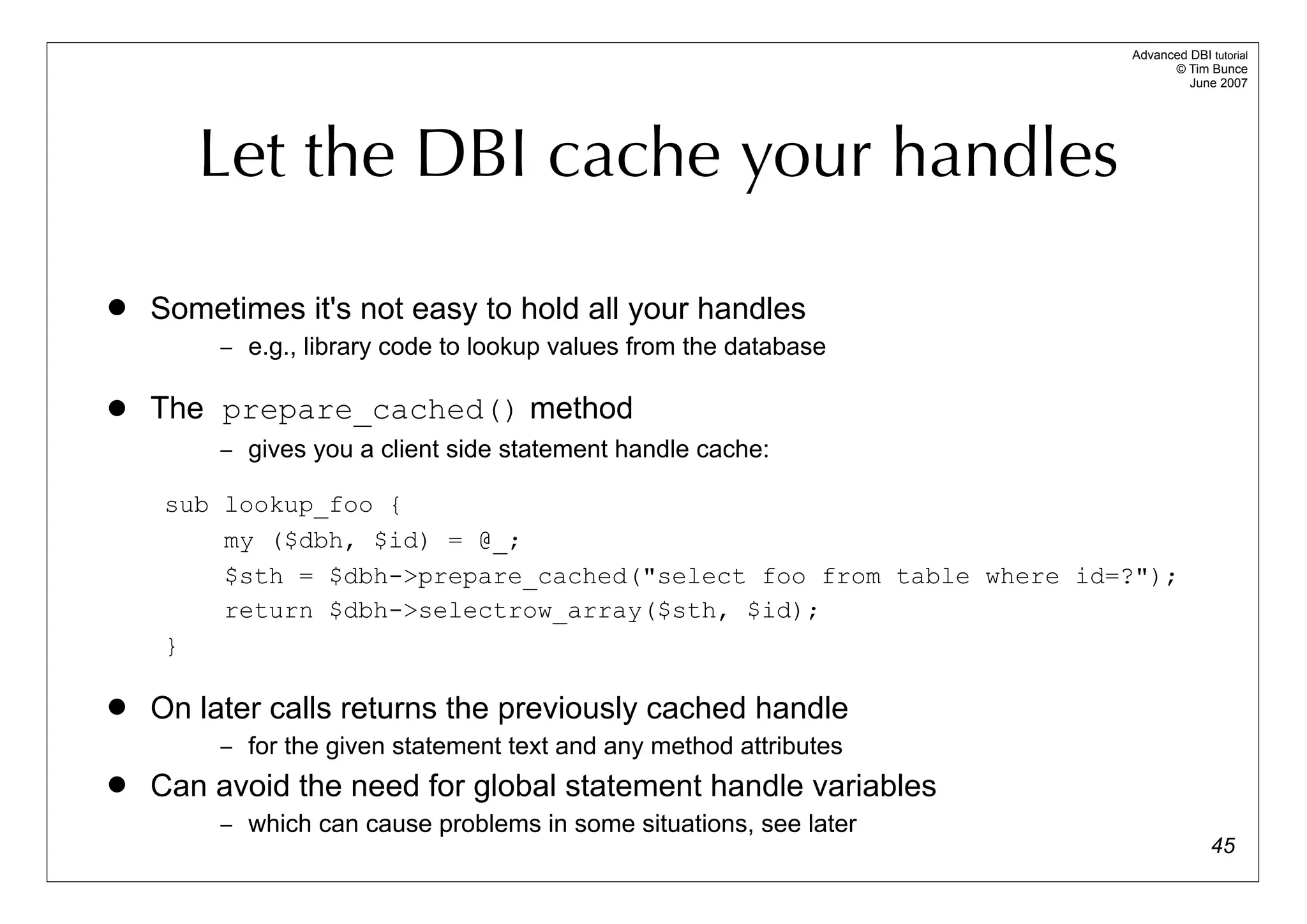 Advanced DBI tutorial
                                                                           © Tim Bunce
                                                                              June 2007




       Let the DBI cache your handles

   Sometimes it's not easy to hold all your handles
         – e.g., library code to lookup values from the database

   The prepare_cached() method
         – gives you a client side statement handle cache:

     sub lookup_foo {
         my ($dbh, $id) = @_;
         $sth = $dbh->prepare_cached("select foo from table where id=?");
         return $dbh->selectrow_array($sth, $id);
     }

   On later calls returns the previously cached handle
         – for the given statement text and any method attributes
   Can avoid the need for global statement handle variables
         – which can cause problems in some situations, see later
                                                                                   45
 
