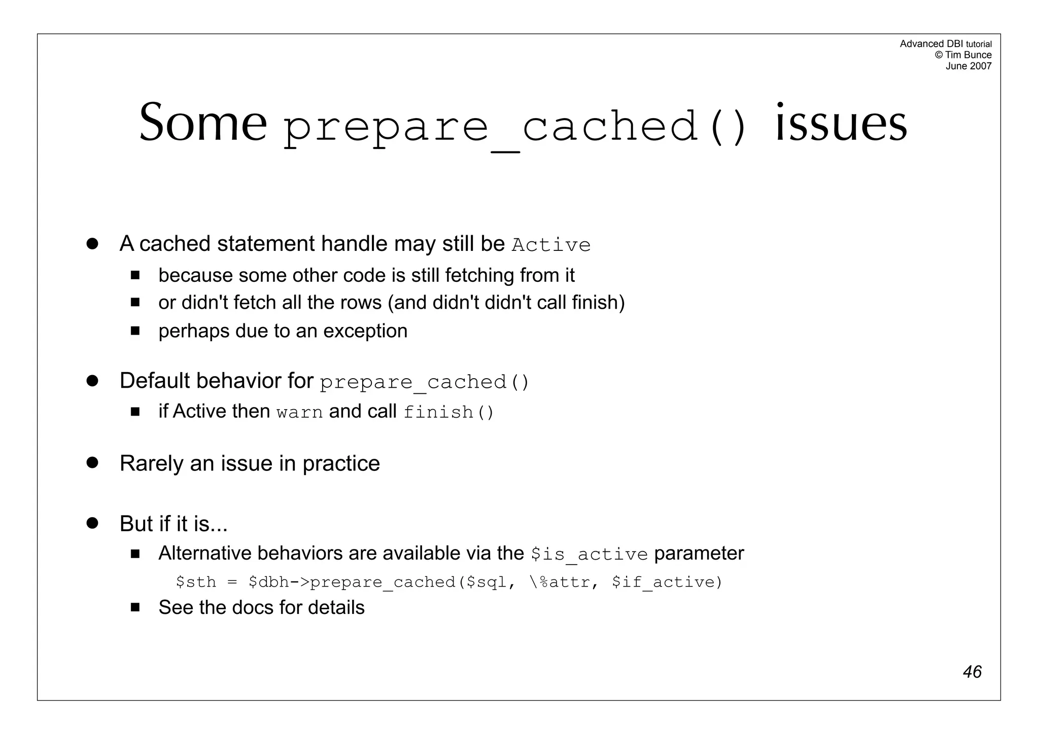 Advanced DBI tutorial
                                                                                  © Tim Bunce
                                                                                     June 2007




      Some prepare_cached() issues

   A cached statement handle may still be Active
        because some other code is still fetching from it
        or didn't fetch all the rows (and didn't didn't call finish)
        perhaps due to an exception

   Default behavior for prepare_cached()
        if Active then warn and call finish()

   Rarely an issue in practice

   But if it is...
        Alternative behaviors are available via the $is_active parameter
           $sth = $dbh->prepare_cached($sql, %attr, $if_active)
        See the docs for details


                                                                                          46
 