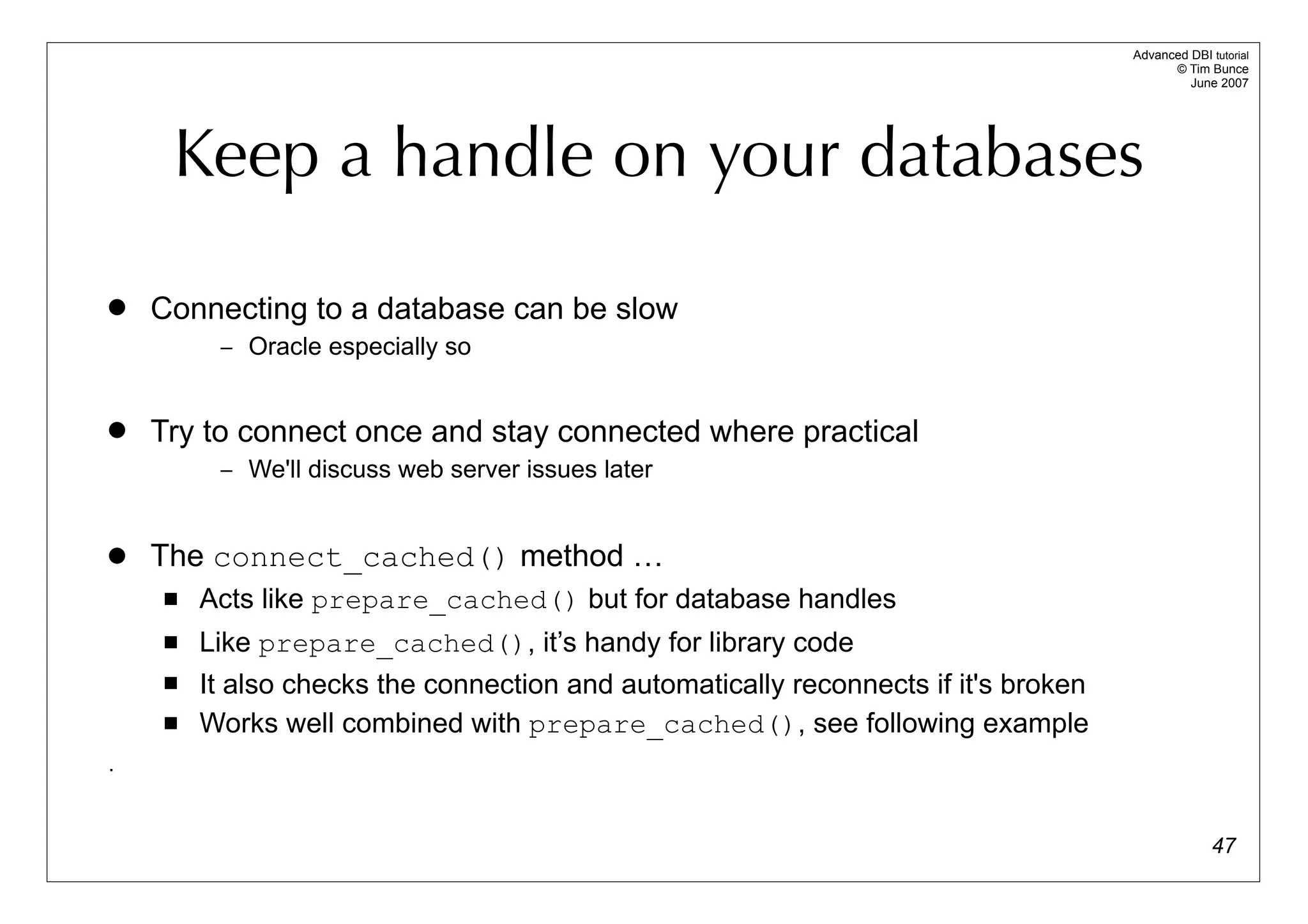 Advanced DBI tutorial
                                                                                          © Tim Bunce
                                                                                             June 2007




     Keep a handle on your databases

   Connecting to a database can be slow
         – Oracle especially so


   Try to connect once and stay connected where practical
         – We'll discuss web server issues later



   The connect_cached() method …
       Acts like prepare_cached() but for database handles
       Like prepare_cached(), it’s handy for library code
       It also checks the connection and automatically reconnects if it's broken
       Works well combined with prepare_cached(), see following example
.


                                                                                                  47
 