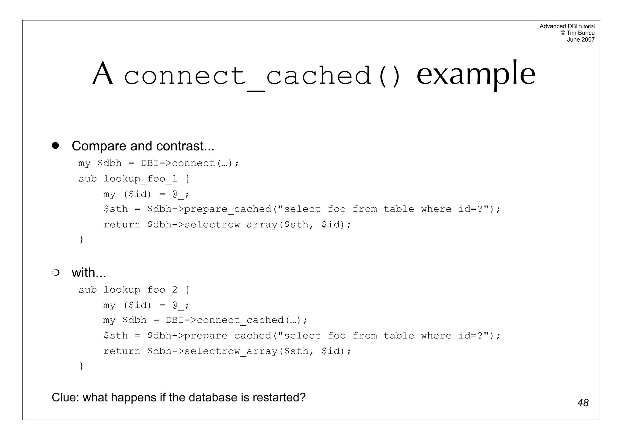 Advanced DBI tutorial
                                                                                   © Tim Bunce
                                                                                      June 2007




         A connect_cached() example
   Compare and contrast...
     my $dbh = DBI->connect(…);
     sub lookup_foo_1 {
         my ($id) = @_;
         $sth = $dbh->prepare_cached("select foo from table where id=?");
          return $dbh->selectrow_array($sth, $id);
     }


   with...
     sub lookup_foo_2 {
         my ($id) = @_;
         my $dbh = DBI->connect_cached(…);
          $sth = $dbh->prepare_cached("select foo from table where id=?");
          return $dbh->selectrow_array($sth, $id);
     }


Clue: what happens if the database is restarted?                                           48
 