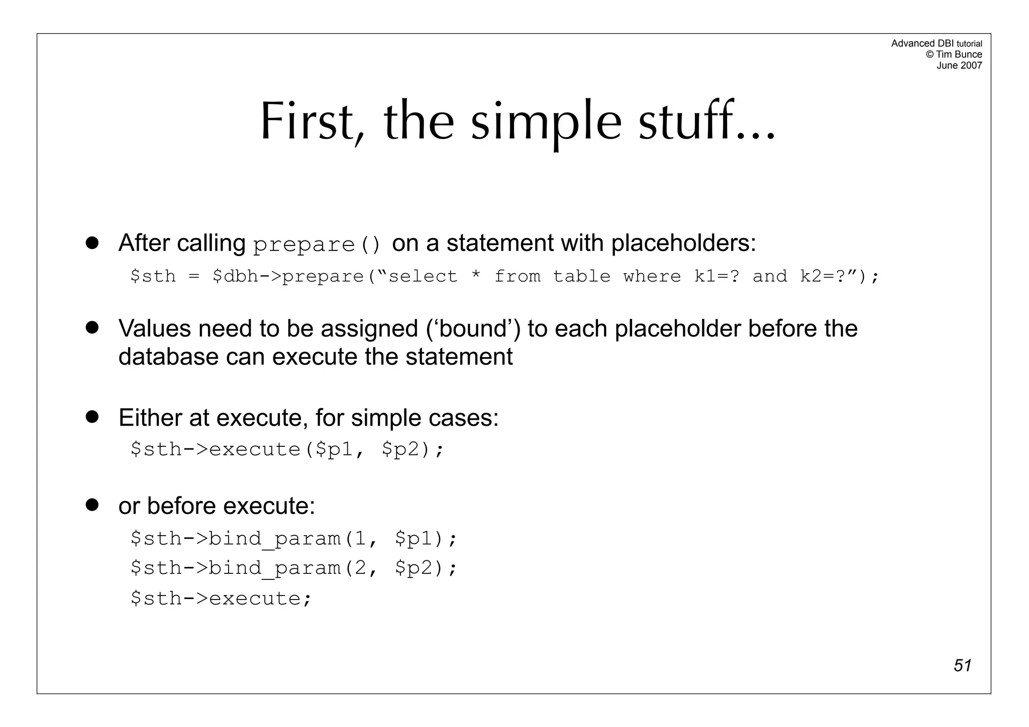 Advanced DBI tutorial
                                                                                © Tim Bunce
                                                                                   June 2007




                 First, the simple stuff...

   After calling prepare() on a statement with placeholders:
     $sth = $dbh->prepare(“select * from table where k1=? and k2=?”);

   Values need to be assigned (‘bound’) to each placeholder before the
    database can execute the statement

   Either at execute, for simple cases:
     $sth->execute($p1, $p2);

   or before execute:
     $sth->bind_param(1, $p1);
     $sth->bind_param(2, $p2);
     $sth->execute;


                                                                                        51
 