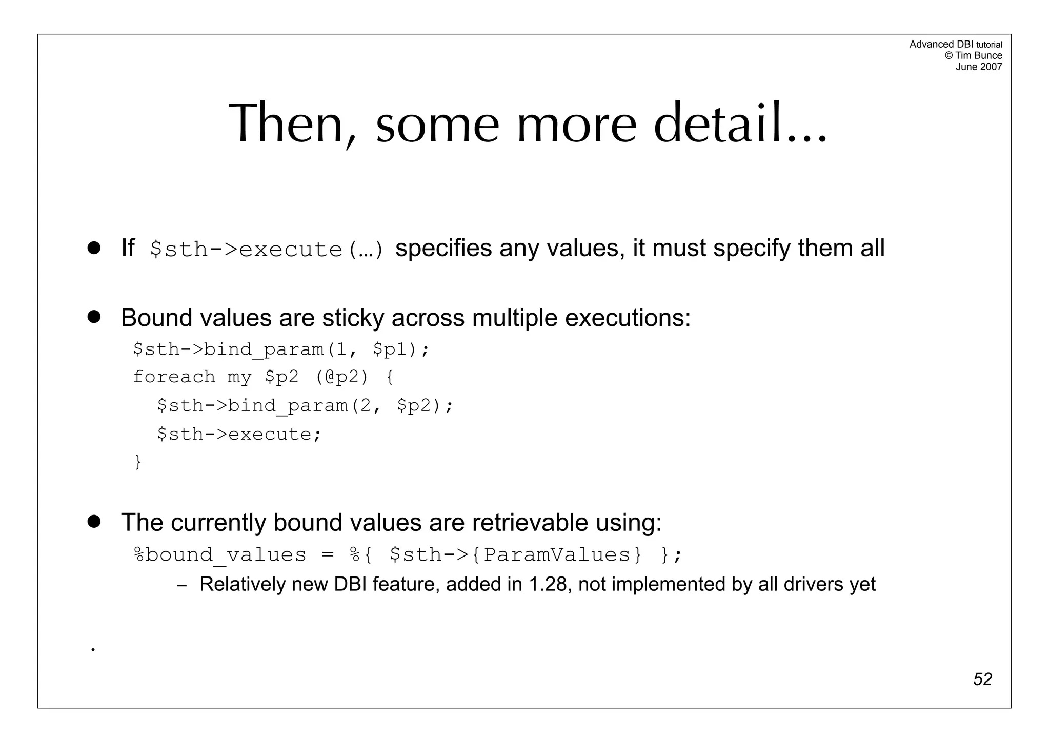 Advanced DBI tutorial
                                                                                                 © Tim Bunce
                                                                                                    June 2007




              Then, some more detail...

   If $sth->execute(…) specifies any values, it must specify them all

   Bound values are sticky across multiple executions:
     $sth->bind_param(1, $p1);
     foreach my $p2 (@p2) {
       $sth->bind_param(2, $p2);
       $sth->execute;
     }


   The currently bound values are retrievable using:
     %bound_values = %{ $sth->{ParamValues} };
         – Relatively new DBI feature, added in 1.28, not implemented by all drivers yet


.
                                                                                                         52
 