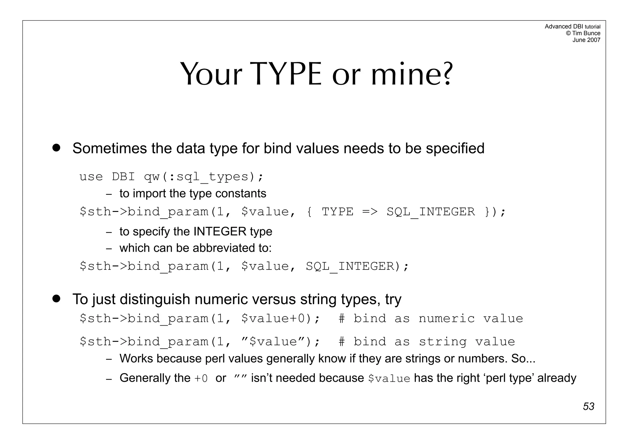 Advanced DBI tutorial
                                                                                                  © Tim Bunce
                                                                                                     June 2007




                      Your TYPE or mine?

   Sometimes the data type for bind values needs to be specified
     use DBI qw(:sql_types);
         – to import the type constants
     $sth->bind_param(1, $value, { TYPE => SQL_INTEGER });
         – to specify the INTEGER type
         – which can be abbreviated to:
     $sth->bind_param(1, $value, SQL_INTEGER);

   To just distinguish numeric versus string types, try
     $sth->bind_param(1, $value+0);                 # bind as numeric value
     $sth->bind_param(1, ”$value”);                 # bind as string value
         – Works because perl values generally know if they are strings or numbers. So...
         – Generally the +0 or ”” isn’t needed because $value has the right ‘perl type’ already

                                                                                                          53
 