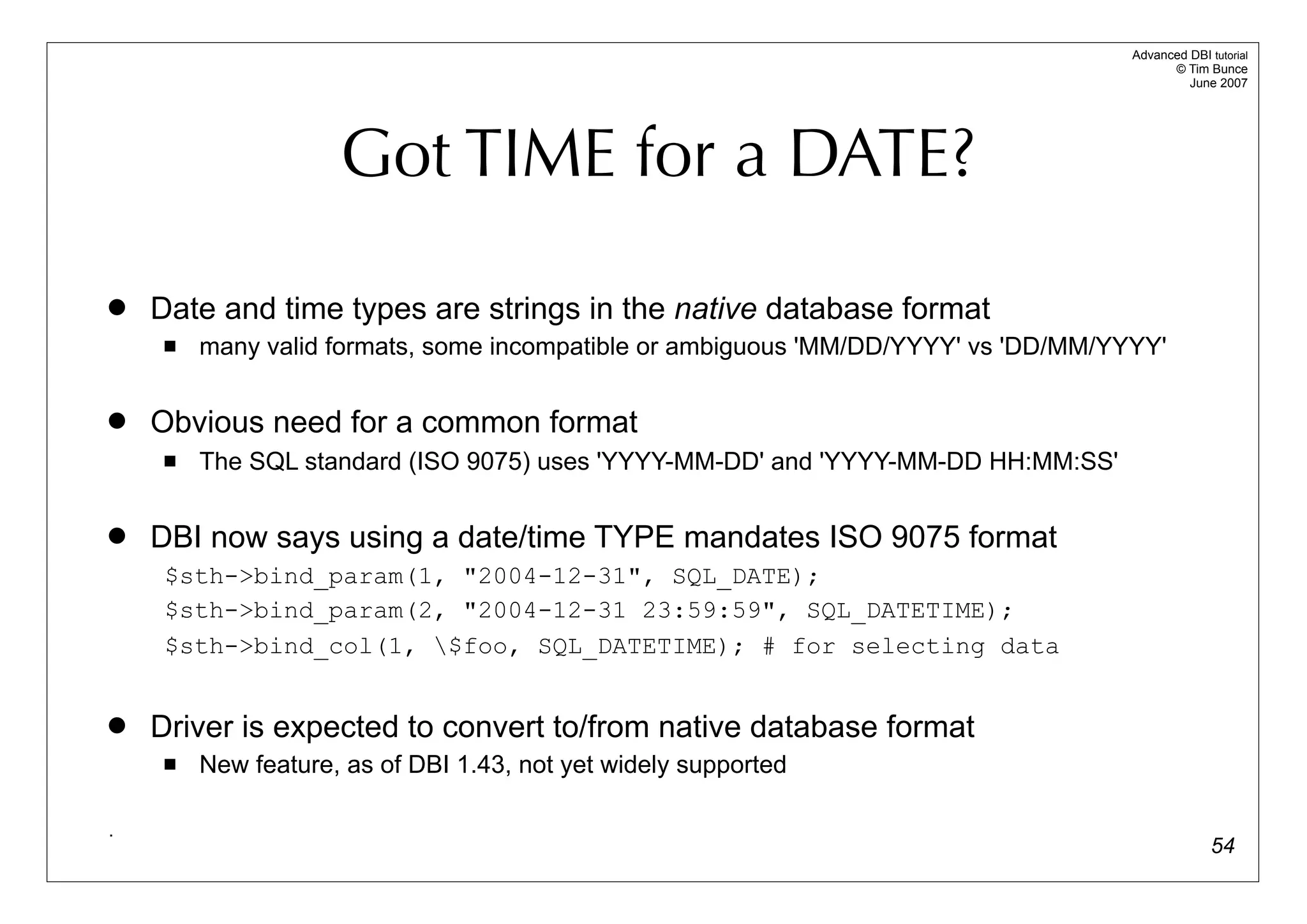 Advanced DBI tutorial
                                                                                           © Tim Bunce
                                                                                              June 2007




                     Got TIME for a DATE?

   Date and time types are strings in the native database format
        many valid formats, some incompatible or ambiguous 'MM/DD/YYYY' vs 'DD/MM/YYYY'

   Obvious need for a common format
        The SQL standard (ISO 9075) uses 'YYYY-MM-DD' and 'YYYY-MM-DD HH:MM:SS'

   DBI now says using a date/time TYPE mandates ISO 9075 format
     $sth->bind_param(1, "2004-12-31", SQL_DATE);
     $sth->bind_param(2, "2004-12-31 23:59:59", SQL_DATETIME);
     $sth->bind_col(1, $foo, SQL_DATETIME); # for selecting data


   Driver is expected to convert to/from native database format
        New feature, as of DBI 1.43, not yet widely supported

.
                                                                                                   54
 