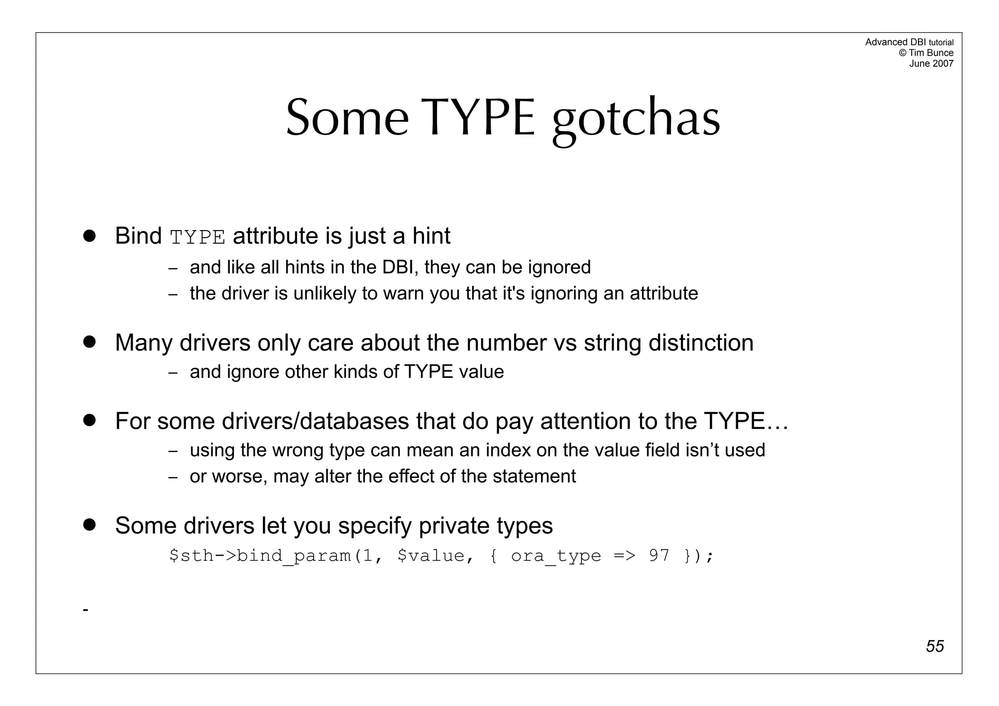 Advanced DBI tutorial
                                                                                        © Tim Bunce
                                                                                           June 2007




                       Some TYPE gotchas

   Bind TYPE attribute is just a hint
         – and like all hints in the DBI, they can be ignored
         – the driver is unlikely to warn you that it's ignoring an attribute


   Many drivers only care about the number vs string distinction
         – and ignore other kinds of TYPE value


   For some drivers/databases that do pay attention to the TYPE…
         – using the wrong type can mean an index on the value field isn’t used
         – or worse, may alter the effect of the statement


   Some drivers let you specify private types
         $sth->bind_param(1, $value, { ora_type => 97 });

-

                                                                                                55
 