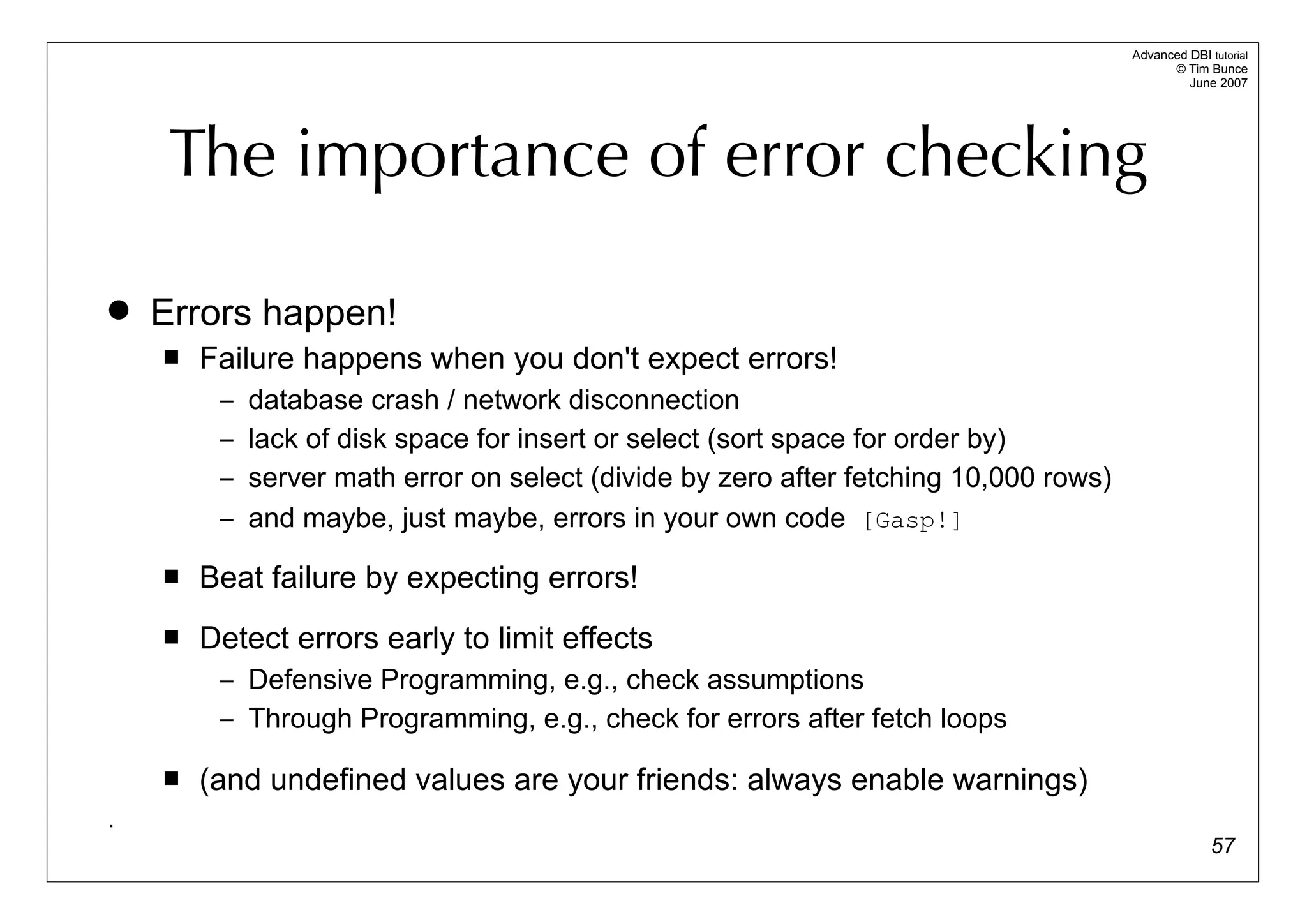 Advanced DBI tutorial
                                                                                           © Tim Bunce
                                                                                              June 2007




     The importance of error checking

   Errors happen!
       Failure happens when you don't expect errors!
         – database crash / network disconnection
         – lack of disk space for insert or select (sort space for order by)
         – server math error on select (divide by zero after fetching 10,000 rows)
         – and maybe, just maybe, errors in your own code [Gasp!]

       Beat failure by expecting errors!
       Detect errors early to limit effects
         – Defensive Programming, e.g., check assumptions
         – Through Programming, e.g., check for errors after fetch loops

       (and undefined values are your friends: always enable warnings)
.
                                                                                                   57
 