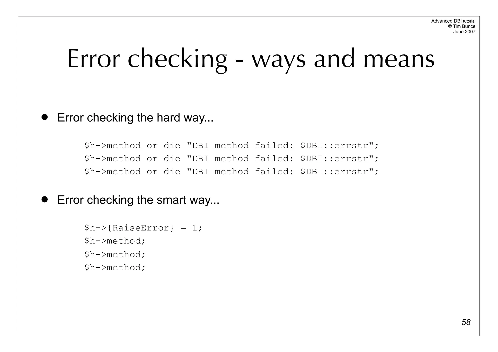 Advanced DBI tutorial
                                                                      © Tim Bunce
                                                                         June 2007




     Error checking - ways and means

   Error checking the hard way...

         $h->method or die "DBI method failed: $DBI::errstr";
         $h->method or die "DBI method failed: $DBI::errstr";
         $h->method or die "DBI method failed: $DBI::errstr";

   Error checking the smart way...

         $h->{RaiseError} = 1;
         $h->method;
         $h->method;
         $h->method;




                                                                              58
 