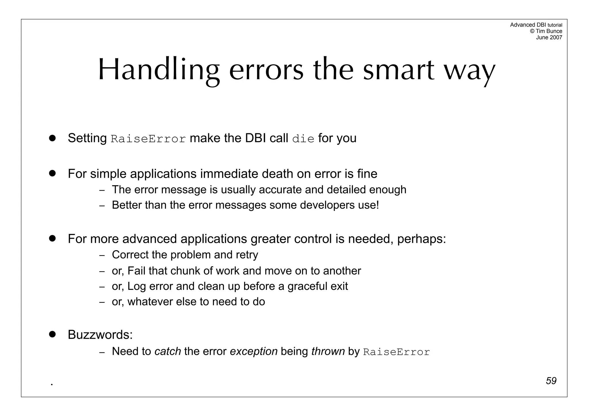 Advanced DBI tutorial
                                                                                © Tim Bunce
                                                                                   June 2007




         Handling errors the smart way

   Setting RaiseError make the DBI call die for you

   For simple applications immediate death on error is fine
         – The error message is usually accurate and detailed enough
         – Better than the error messages some developers use!


   For more advanced applications greater control is needed, perhaps:
         – Correct the problem and retry
         – or, Fail that chunk of work and move on to another
         – or, Log error and clean up before a graceful exit
         – or, whatever else to need to do


   Buzzwords:
         – Need to catch the error exception being thrown by RaiseError


.                                                                                       59
 