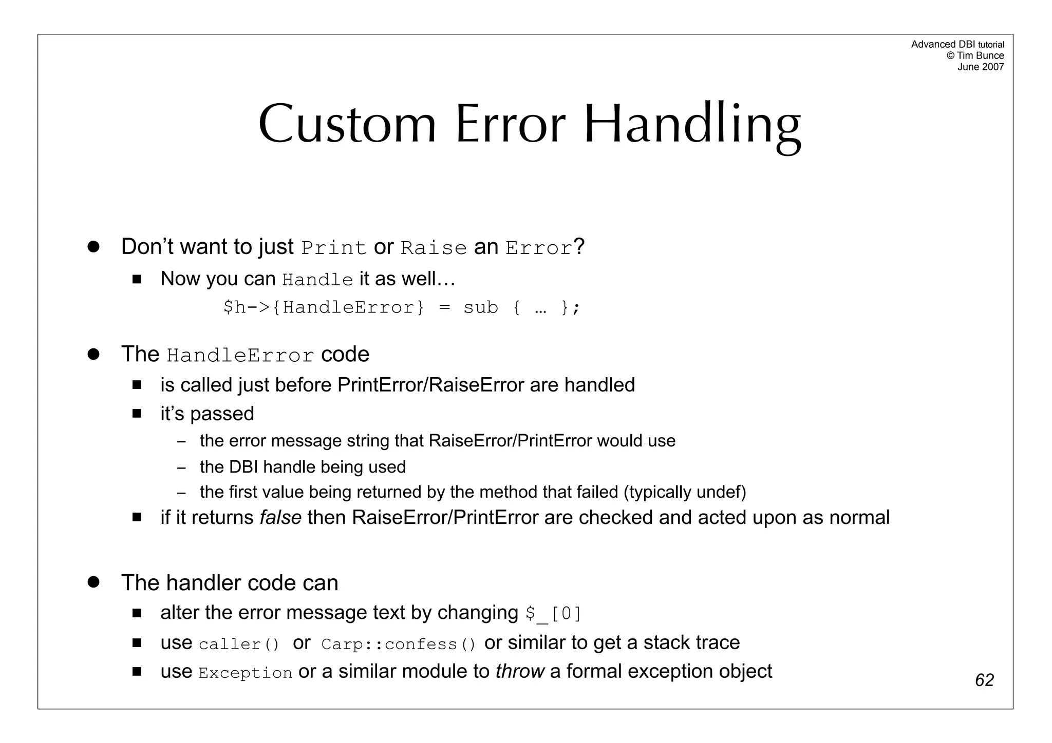 Advanced DBI tutorial
                                                                                                     © Tim Bunce
                                                                                                        June 2007




                    Custom Error Handling

   Don’t want to just Print or Raise an Error?
        Now you can Handle it as well…
               $h->{HandleError} = sub { … };

   The HandleError code
        is called just before PrintError/RaiseError are handled
        it’s passed
          – the error message string that RaiseError/PrintError would use
          – the DBI handle being used
          – the first value being returned by the method that failed (typically undef)
        if it returns false then RaiseError/PrintError are checked and acted upon as normal


   The handler code can
        alter the error message text by changing $_[0]
        use caller() or Carp::confess() or similar to get a stack trace
        use Exception or a similar module to throw a formal exception object                                62
 