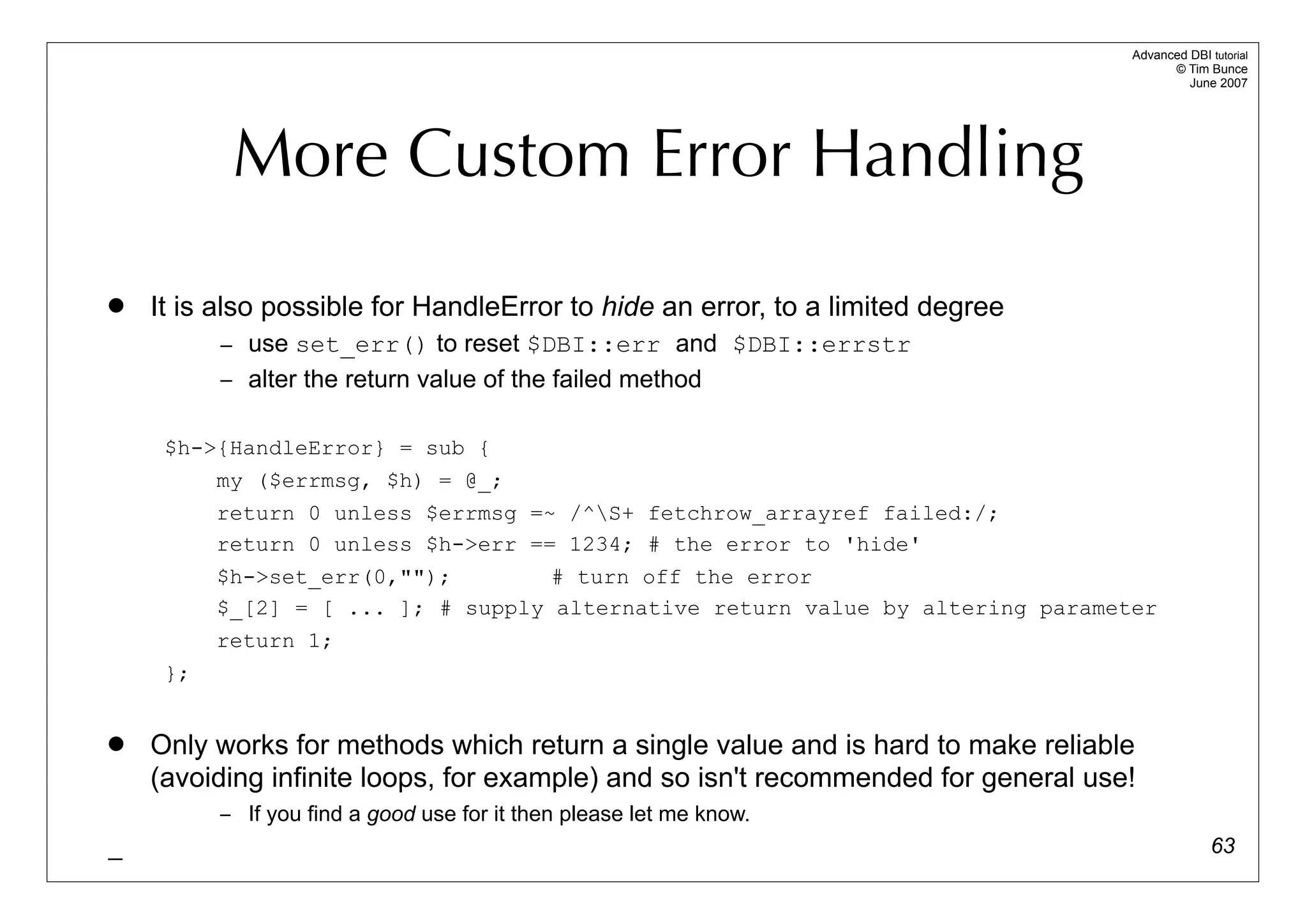 Advanced DBI tutorial
                                                                                         © Tim Bunce
                                                                                            June 2007




           More Custom Error Handling
   It is also possible for HandleError to hide an error, to a limited degree
          – use set_err() to reset $DBI::err and $DBI::errstr
          – alter the return value of the failed method


     $h->{HandleError} = sub {
         my ($errmsg, $h) = @_;
          return 0 unless $errmsg =~ /^S+ fetchrow_arrayref failed:/;
          return 0 unless $h->err == 1234; # the error to 'hide'
          $h->set_err(0,"");        # turn off the error
          $_[2] = [ ... ]; # supply alternative return value by altering parameter
          return 1;
     };


   Only works for methods which return a single value and is hard to make reliable
    (avoiding infinite loops, for example) and so isn't recommended for general use!
          – If you find a good use for it then please let me know.
_                                                                                                63
 