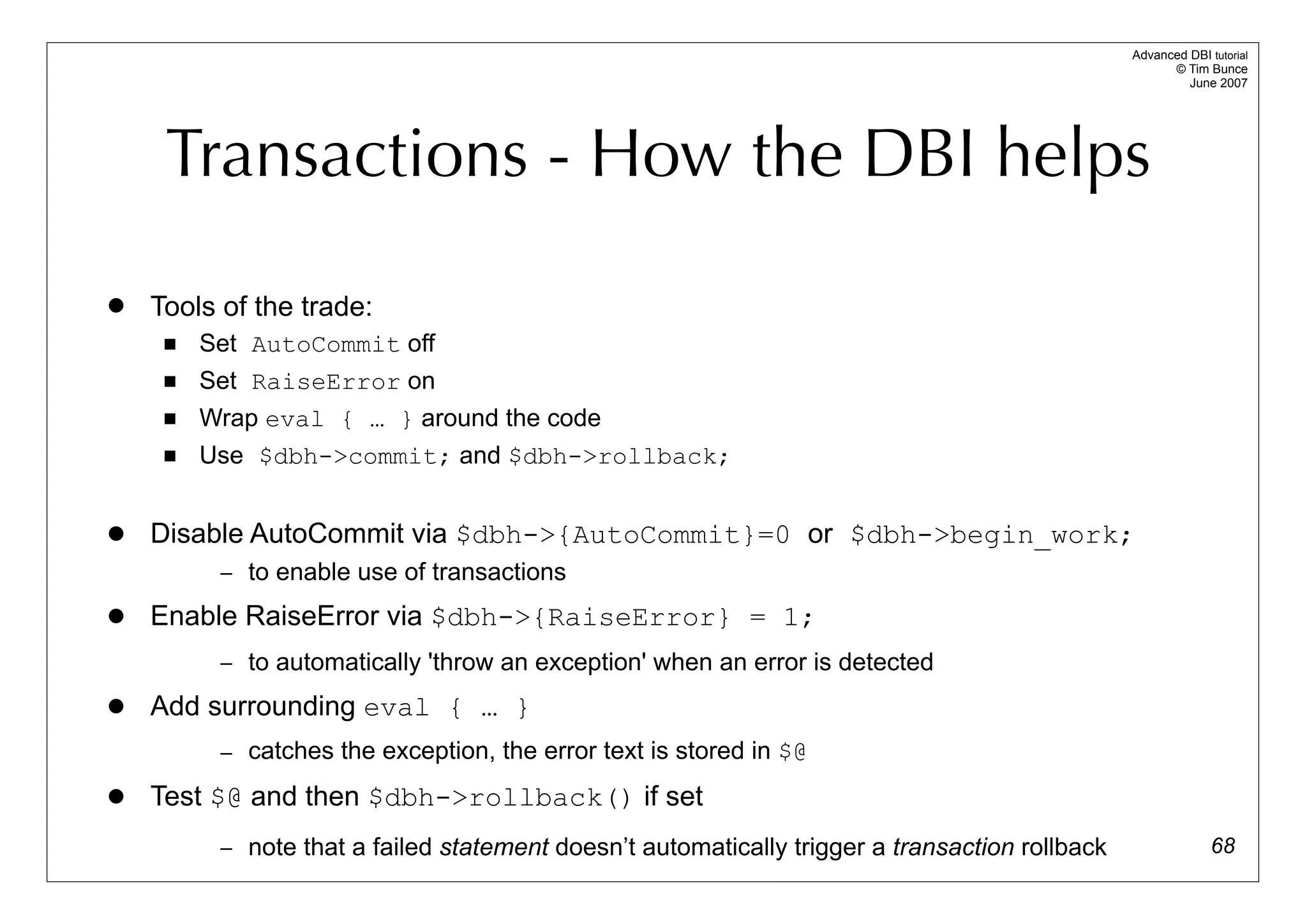 Advanced DBI tutorial
                                                                                                      © Tim Bunce
                                                                                                         June 2007




     Transactions - How the DBI helps
   Tools of the trade:
        Set AutoCommit off
        Set RaiseError on
        Wrap eval { … } around the code
        Use $dbh->commit; and $dbh->rollback;


   Disable AutoCommit via $dbh->{AutoCommit}=0 or $dbh->begin_work;
          – to enable use of transactions

   Enable RaiseError via $dbh->{RaiseError} = 1;
          – to automatically 'throw an exception' when an error is detected

   Add surrounding eval { … }
          – catches the exception, the error text is stored in $@

   Test $@ and then $dbh->rollback() if set
          – note that a failed statement doesn’t automatically trigger a transaction rollback                 68
 