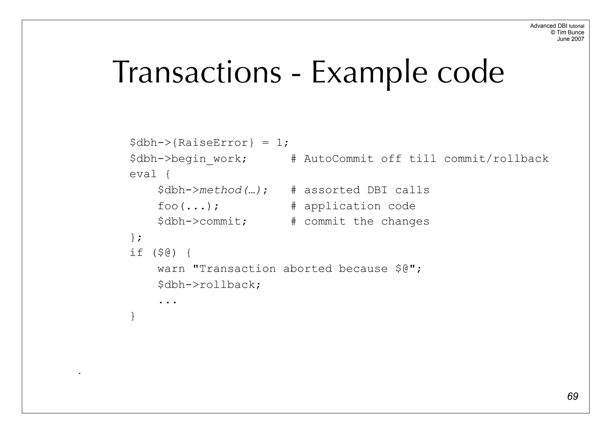 Advanced DBI tutorial
                                                                     © Tim Bunce
                                                                        June 2007




    Transactions - Example code
     $dbh->{RaiseError} = 1;
     $dbh->begin_work;       # AutoCommit off till commit/rollback
     eval {
         $dbh->method(…);    # assorted DBI calls
         foo(...);           # application code
         $dbh->commit;       # commit the changes
     };
     if ($@) {
         warn "Transaction aborted because $@";
         $dbh->rollback;
         ...
     }



.

                                                                             69
 