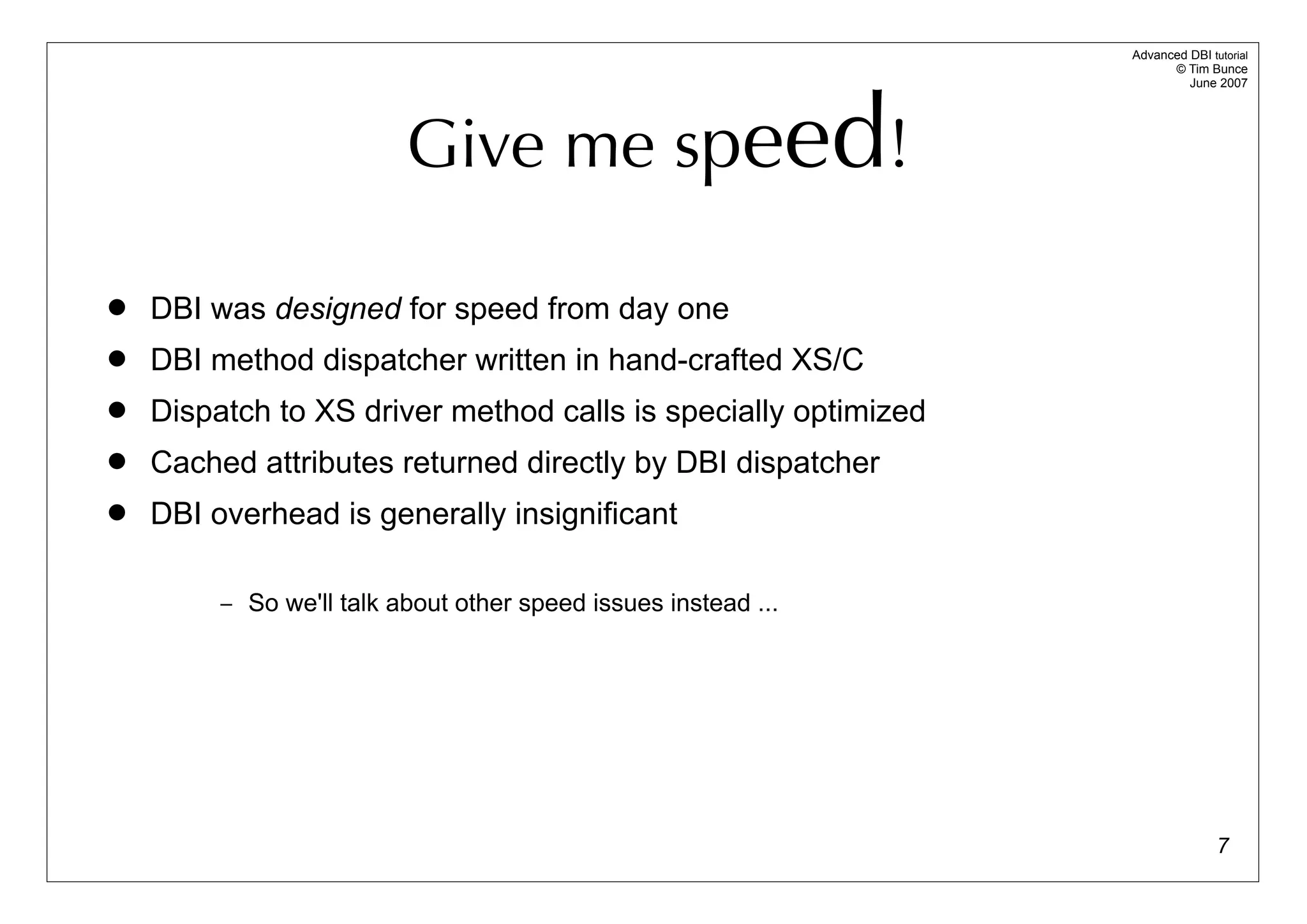 Advanced DBI tutorial
                                                                      © Tim Bunce




                          Give me speed!
                                                                         June 2007




   DBI was designed for speed from day one
   DBI method dispatcher written in hand-crafted XS/C
   Dispatch to XS driver method calls is specially optimized
   Cached attributes returned directly by DBI dispatcher
   DBI overhead is generally insignificant

         – So we'll talk about other speed issues instead ...




                                                                               7
 