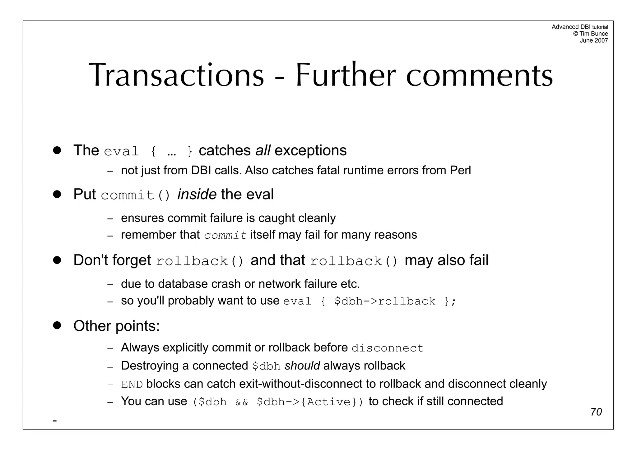 Advanced DBI tutorial
                                                                                                   © Tim Bunce
                                                                                                      June 2007




      Transactions - Further comments

   The eval { … } catches all exceptions
         – not just from DBI calls. Also catches fatal runtime errors from Perl

   Put commit() inside the eval
         – ensures commit failure is caught cleanly
         – remember that commit itself may fail for many reasons

   Don't forget rollback() and that rollback() may also fail
         – due to database crash or network failure etc.
         – so you'll probably want to use eval { $dbh->rollback };

   Other points:
         – Always explicitly commit or rollback before disconnect
         – Destroying a connected $dbh should always rollback
         – END blocks can catch exit-without-disconnect to rollback and disconnect cleanly
         – You can use ($dbh && $dbh->{Active}) to check if still connected
                                                                                                           70
-
 