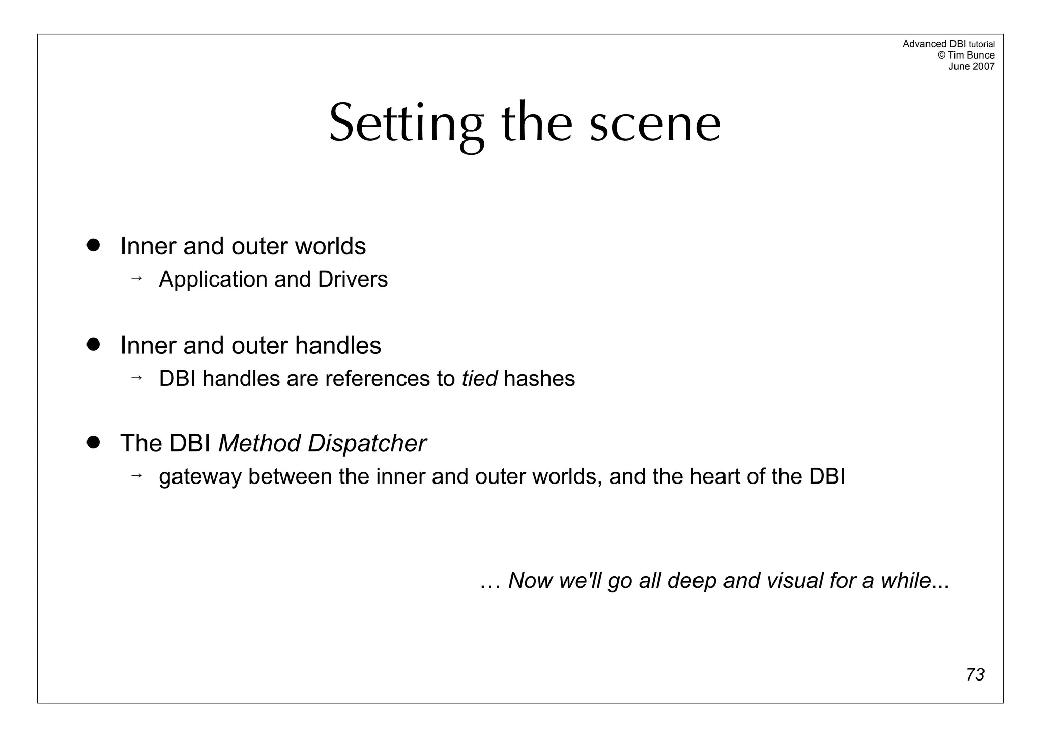 Advanced DBI tutorial
                                                                                         © Tim Bunce
                                                                                            June 2007




                        Setting the scene

   Inner and outer worlds
       Application and Drivers

   Inner and outer handles
       DBI handles are references to tied hashes

   The DBI Method Dispatcher
       gateway between the inner and outer worlds, and the heart of the DBI



                                       … Now we'll go all deep and visual for a while...



                                                                                                 73
 