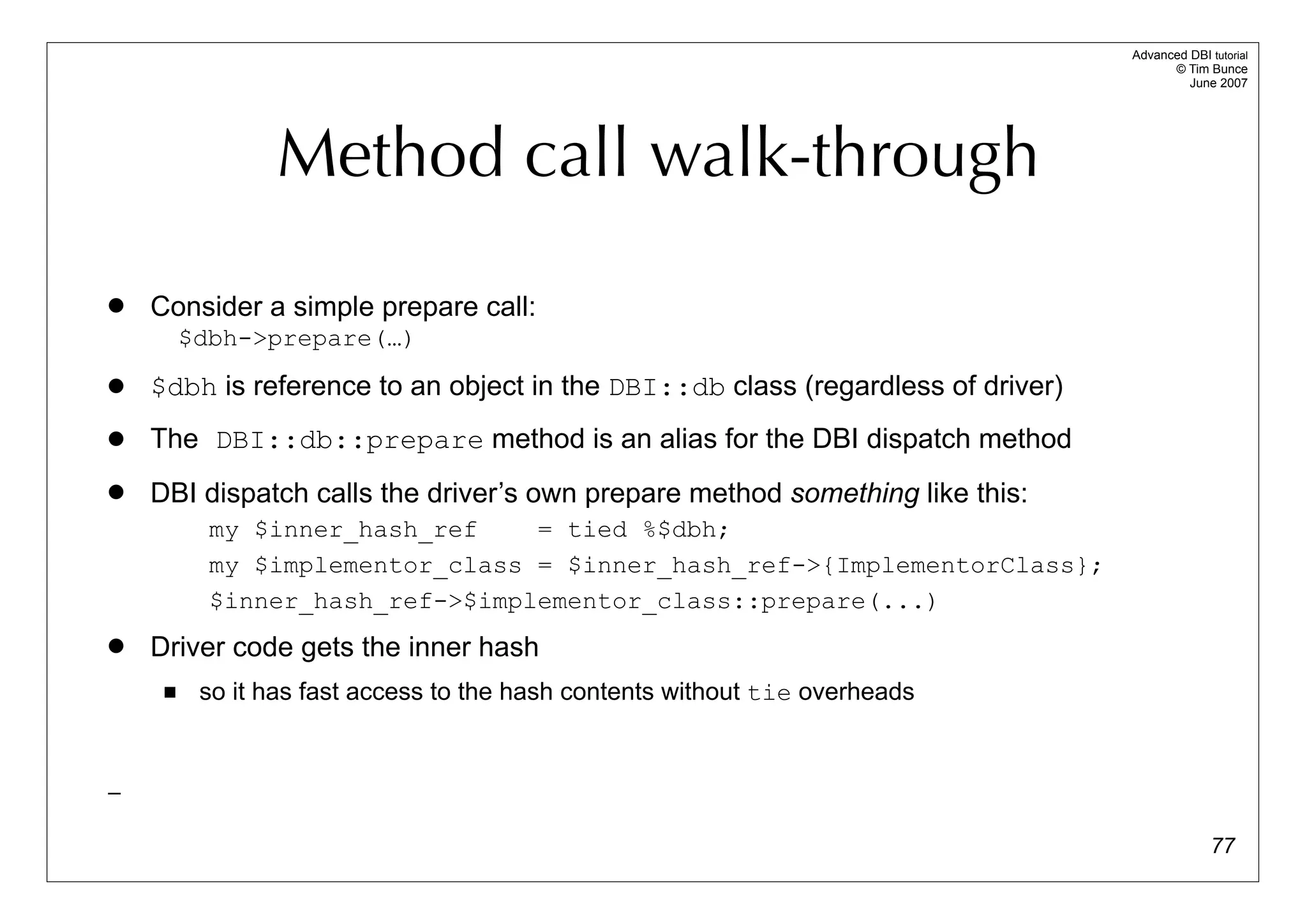 Advanced DBI tutorial
                                                                                       © Tim Bunce
                                                                                          June 2007




                Method call walk-through
   Consider a simple prepare call:
         $dbh->prepare(…)
   $dbh is reference to an object in the DBI::db class (regardless of driver)
   The DBI::db::prepare method is an alias for the DBI dispatch method
   DBI dispatch calls the driver’s own prepare method something like this:
           my $inner_hash_ref    = tied %$dbh;
           my $implementor_class = $inner_hash_ref->{ImplementorClass};
           $inner_hash_ref->$implementor_class::prepare(...)
   Driver code gets the inner hash
         so it has fast access to the hash contents without tie overheads


_

                                                                                               77
 