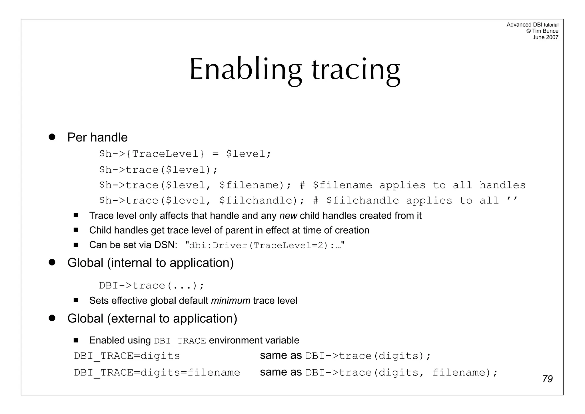 Advanced DBI tutorial
                                                                                                 © Tim Bunce
                                                                                                    June 2007




                                 Enabling tracing
   Per handle
           $h->{TraceLevel} = $level;
           $h->trace($level);
           $h->trace($level, $filename); # $filename applies to all handles
           $h->trace($level, $filehandle); # $filehandle applies to all ’’
        Trace level only affects that handle and any new child handles created from it
        Child handles get trace level of parent in effect at time of creation
        Can be set via DSN: "dbi:Driver(TraceLevel=2):…"
   Global (internal to application)
           DBI->trace(...);
        Sets effective global default minimum trace level
   Global (external to application)
        Enabled using DBI_TRACE environment variable
     DBI_TRACE=digits                              same as DBI->trace(digits);
     DBI_TRACE=digits=filename                     same as DBI->trace(digits, filename);
                                                                                                         79
 