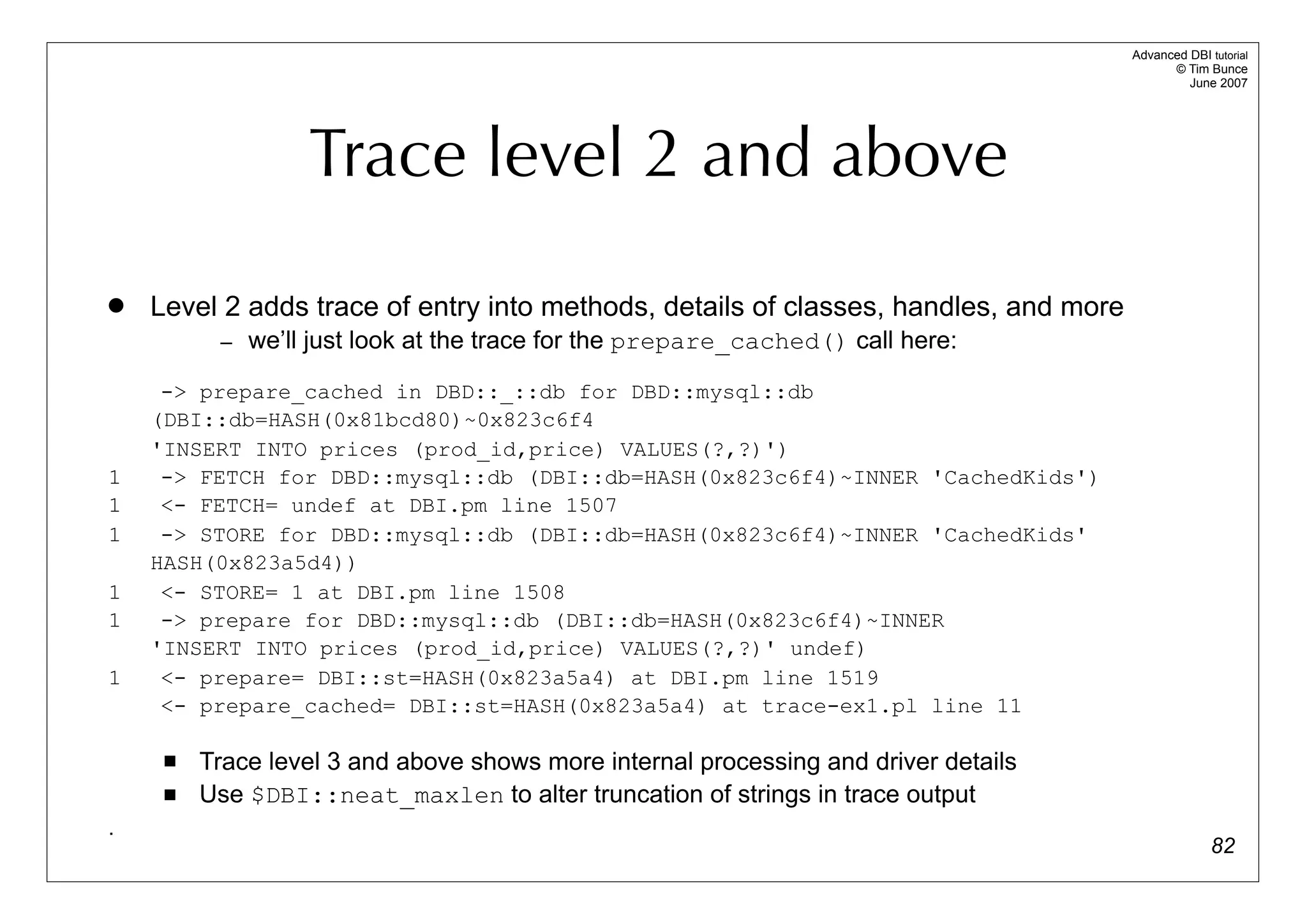 Advanced DBI tutorial
                                                                                            © Tim Bunce
                                                                                               June 2007




                  Trace level 2 and above
   Level 2 adds trace of entry into methods, details of classes, handles, and more
          – we’ll just look at the trace for the prepare_cached() call here:

     -> prepare_cached in DBD::_::db for DBD::mysql::db
    (DBI::db=HASH(0x81bcd80)~0x823c6f4
    'INSERT INTO prices (prod_id,price) VALUES(?,?)')
1    -> FETCH for DBD::mysql::db (DBI::db=HASH(0x823c6f4)~INNER 'CachedKids')
1    <- FETCH= undef at DBI.pm line 1507
1    -> STORE for DBD::mysql::db (DBI::db=HASH(0x823c6f4)~INNER 'CachedKids'
    HASH(0x823a5d4))
1    <- STORE= 1 at DBI.pm line 1508
1    -> prepare for DBD::mysql::db (DBI::db=HASH(0x823c6f4)~INNER
    'INSERT INTO prices (prod_id,price) VALUES(?,?)' undef)
1    <- prepare= DBI::st=HASH(0x823a5a4) at DBI.pm line 1519
     <- prepare_cached= DBI::st=HASH(0x823a5a4) at trace-ex1.pl line 11

        Trace level 3 and above shows more internal processing and driver details
        Use $DBI::neat_maxlen to alter truncation of strings in trace output
.
                                                                                                    82
 
