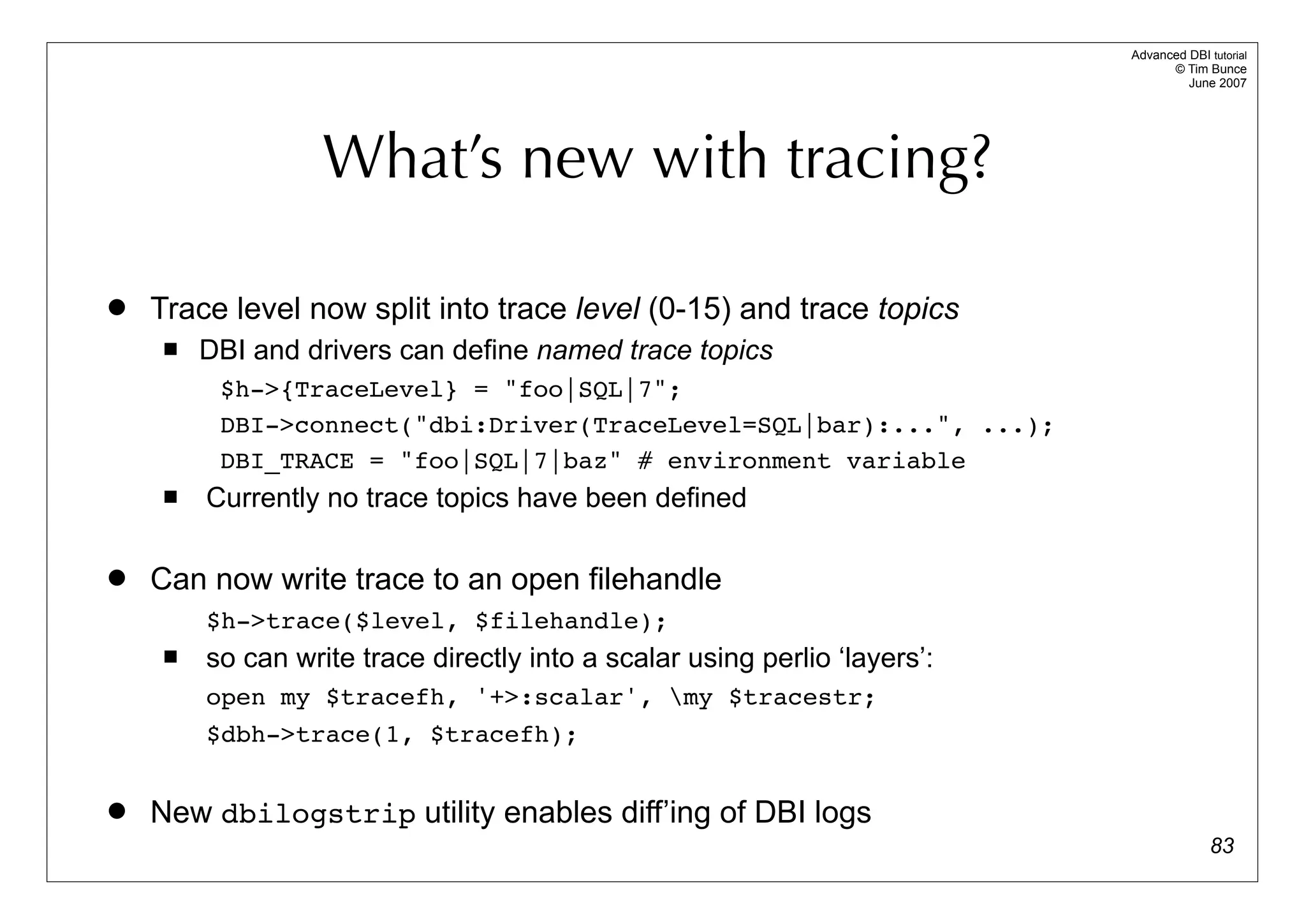 Advanced DBI tutorial
                                                                                  © Tim Bunce
                                                                                     June 2007




                   What’s new with tracing?

   Trace level now split into trace level (0-15) and trace topics
        DBI and drivers can define named trace topics
          $h->{TraceLevel} = "foo|SQL|7";
          DBI->connect("dbi:Driver(TraceLevel=SQL|bar):...", ...);
          DBI_TRACE = "foo|SQL|7|baz" # environment variable
        Currently no trace topics have been defined

   Can now write trace to an open filehandle
         $h->trace($level, $filehandle);
        so can write trace directly into a scalar using perlio ‘layers’:
         open my $tracefh, '+>:scalar', my $tracestr;
         $dbh->trace(1, $tracefh);


   New dbilogstrip utility enables diff’ing of DBI logs
                                                                                          83
 