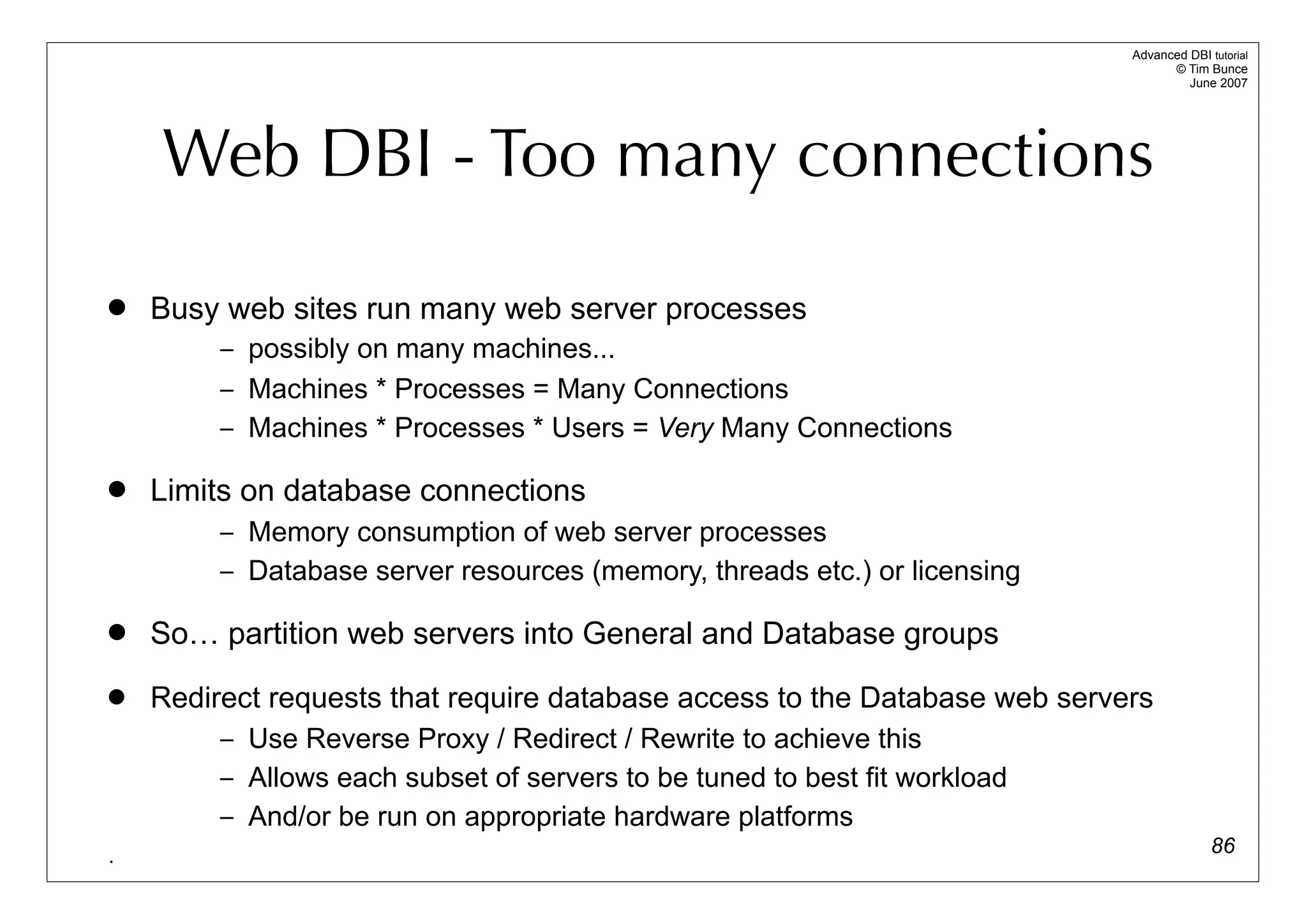 Advanced DBI tutorial
                                                                                  © Tim Bunce
                                                                                     June 2007




    Web DBI - Too many connections

   Busy web sites run many web server processes
         – possibly on many machines...
         – Machines * Processes = Many Connections
         – Machines * Processes * Users = Very Many Connections

   Limits on database connections
         – Memory consumption of web server processes
         – Database server resources (memory, threads etc.) or licensing

   So… partition web servers into General and Database groups
   Redirect requests that require database access to the Database web servers
         – Use Reverse Proxy / Redirect / Rewrite to achieve this
         – Allows each subset of servers to be tuned to best fit workload
         – And/or be run on appropriate hardware platforms
.                                                                                         86
 