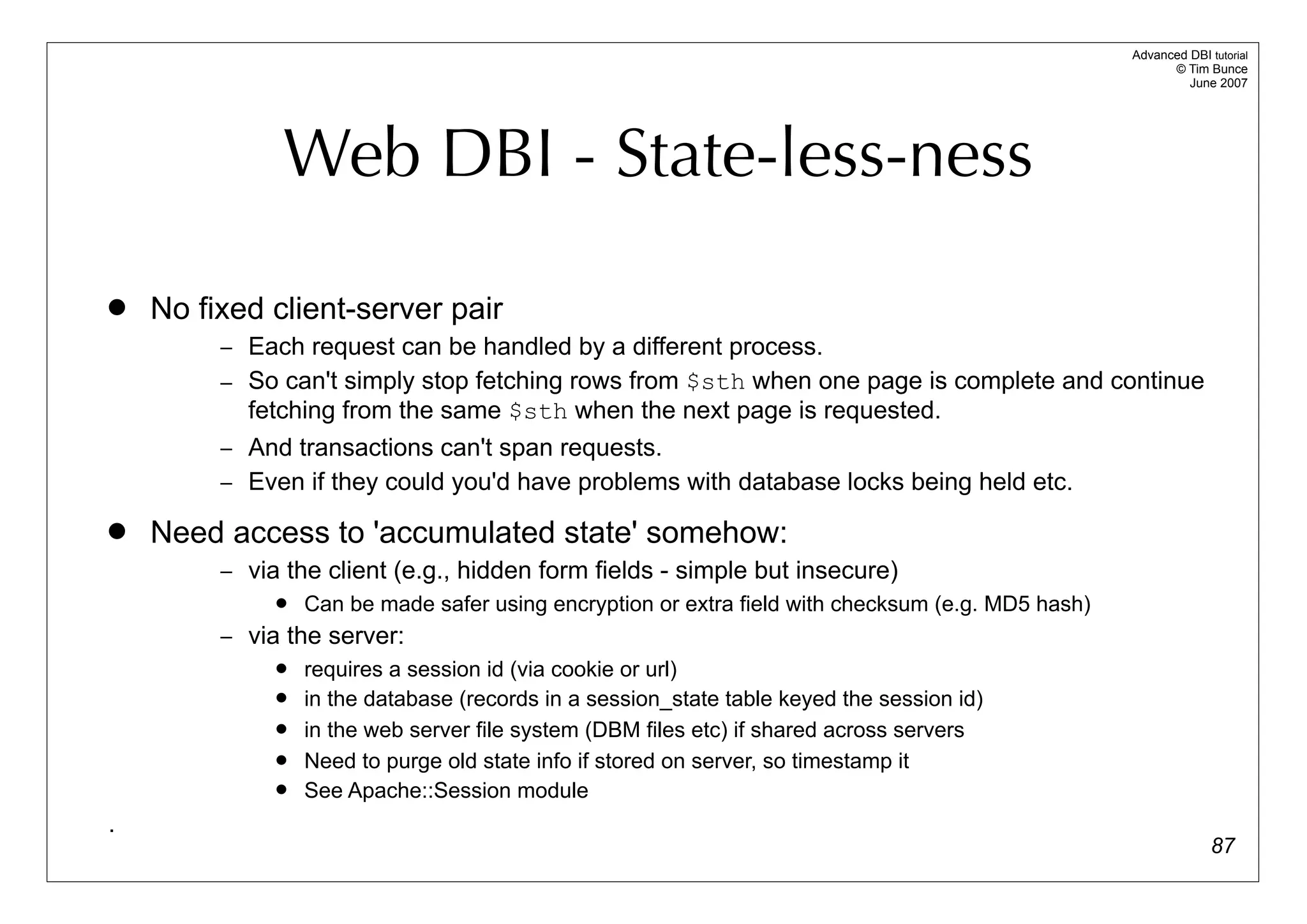 Advanced DBI tutorial
                                                                                                          © Tim Bunce
                                                                                                             June 2007




               Web DBI - State-less-ness

   No fixed client-server pair
         – Each request can be handled by a different process.
         – So can't simply stop fetching rows from $sth when one page is complete and continue
           fetching from the same $sth when the next page is requested.
         – And transactions can't span requests.
         – Even if they could you'd have problems with database locks being held etc.

   Need access to 'accumulated state' somehow:
         – via the client (e.g., hidden form fields - simple but insecure)
                 Can be made safer using encryption or extra field with checksum (e.g. MD5 hash)
         – via the server:
                 requires a session id (via cookie or url)
                 in the database (records in a session_state table keyed the session id)
                 in the web server file system (DBM files etc) if shared across servers
                 Need to purge old state info if stored on server, so timestamp it
                 See Apache::Session module
.
                                                                                                                  87
 