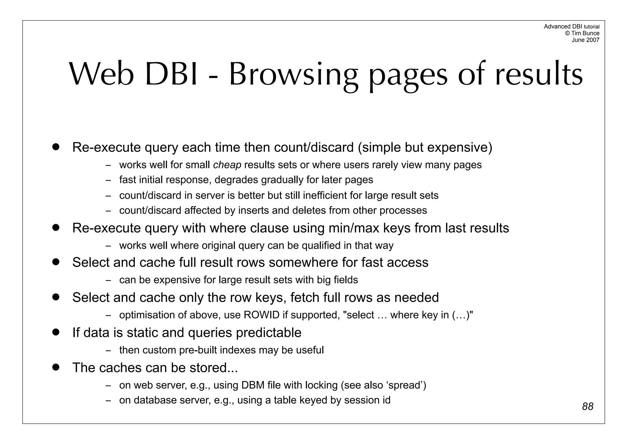 Advanced DBI tutorial
                                                                                                  © Tim Bunce
                                                                                                     June 2007




    Web DBI - Browsing pages of results
   Re-execute query each time then count/discard (simple but expensive)
          – works well for small cheap results sets or where users rarely view many pages
          – fast initial response, degrades gradually for later pages
          – count/discard in server is better but still inefficient for large result sets
          – count/discard affected by inserts and deletes from other processes
   Re-execute query with where clause using min/max keys from last results
          – works well where original query can be qualified in that way
   Select and cache full result rows somewhere for fast access
          – can be expensive for large result sets with big fields
   Select and cache only the row keys, fetch full rows as needed
          – optimisation of above, use ROWID if supported, "select … where key in (…)"
   If data is static and queries predictable
          – then custom pre-built indexes may be useful
   The caches can be stored...
          – on web server, e.g., using DBM file with locking (see also ‘spread’)
          – on database server, e.g., using a table keyed by session id
                                                                                                          88
 
