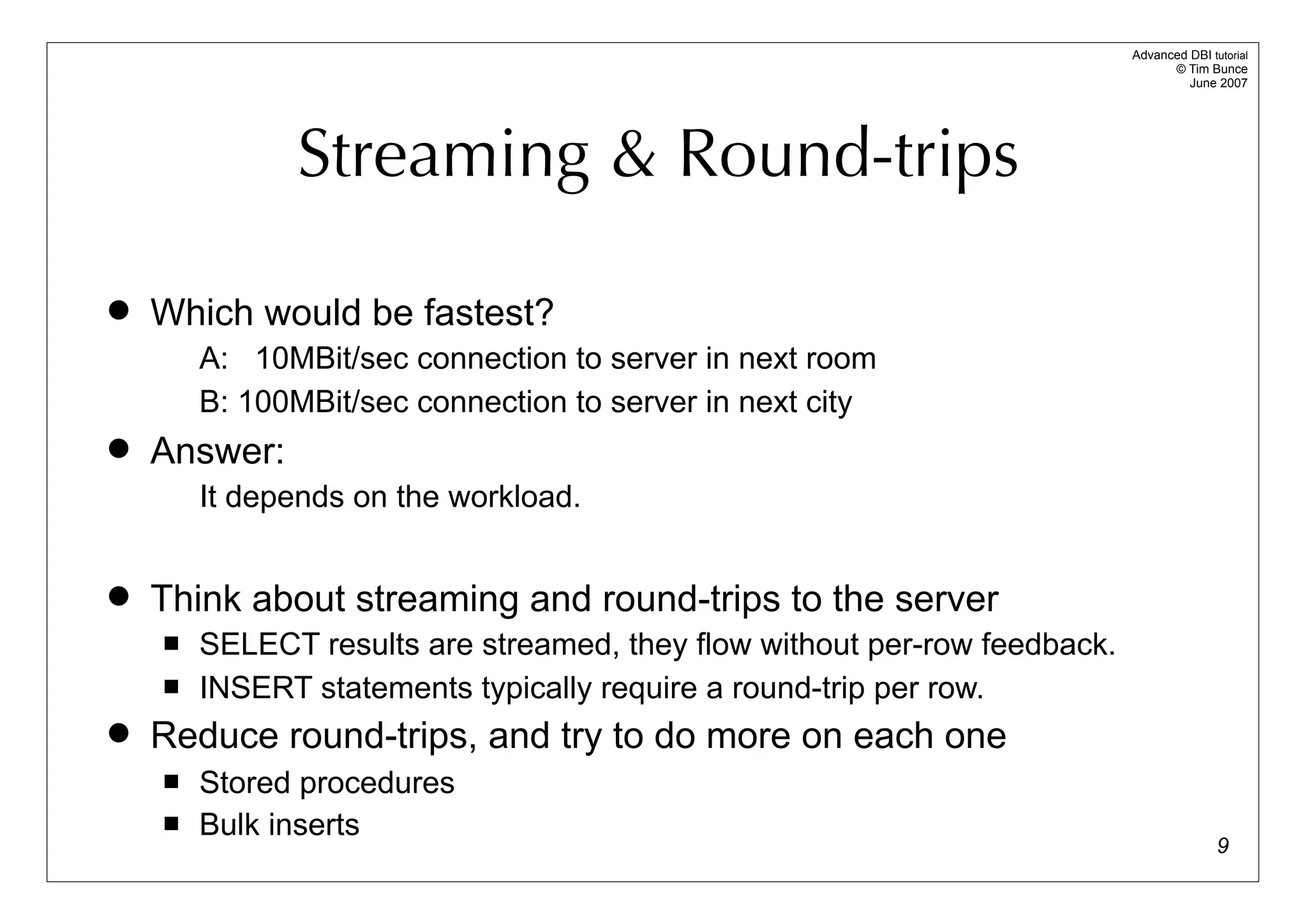 Advanced DBI tutorial
                                                                                 © Tim Bunce
                                                                                    June 2007




              Streaming & Round-trips

   Which would be fastest?
        A: 10MBit/sec connection to server in next room
        B: 100MBit/sec connection to server in next city
   Answer:
        It depends on the workload.


   Think about streaming and round-trips to the server
       SELECT results are streamed, they flow without per-row feedback.
       INSERT statements typically require a round-trip per row.
   Reduce round-trips, and try to do more on each one
       Stored procedures
       Bulk inserts
                                                                                          9
 