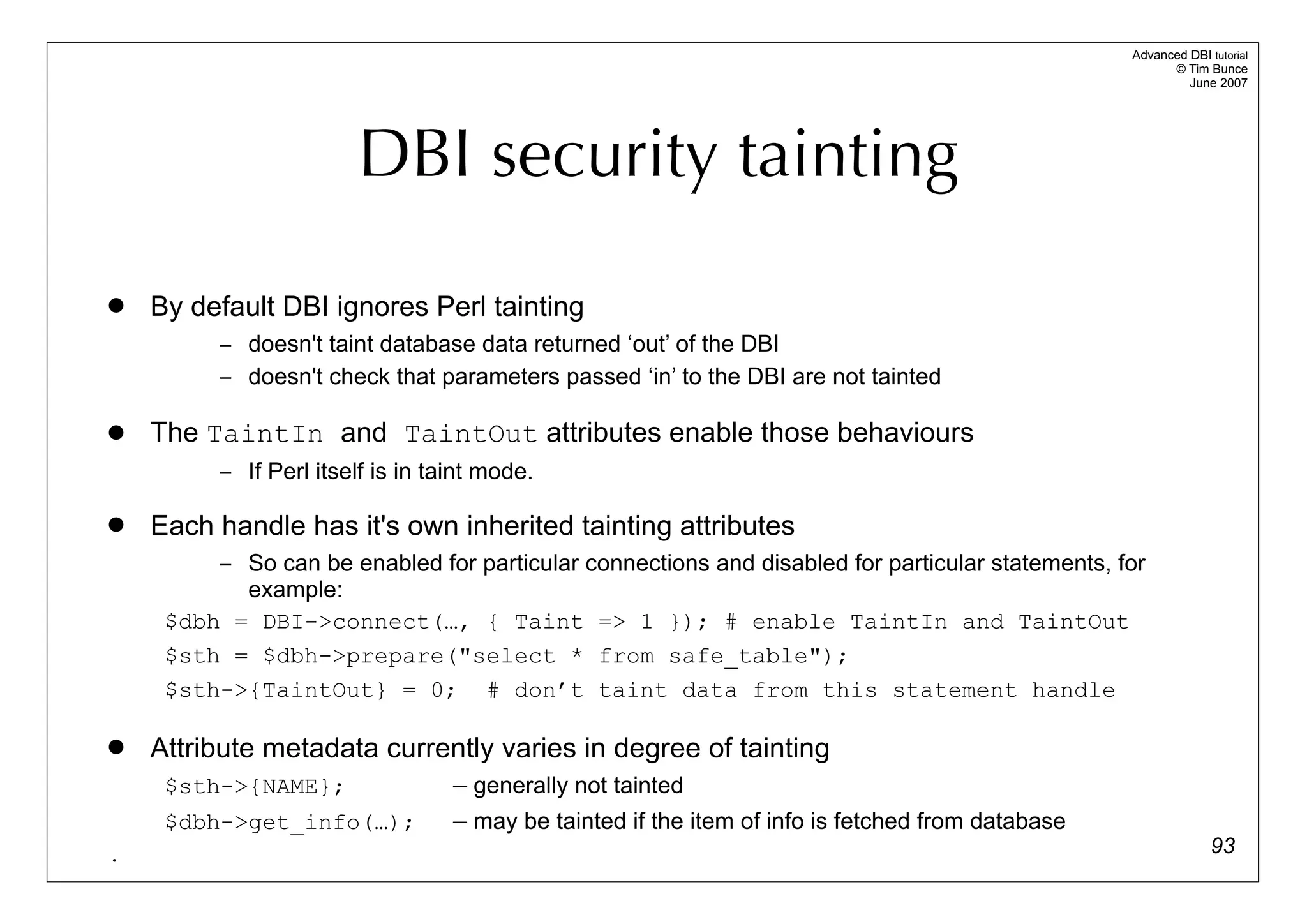 Advanced DBI tutorial
                                                                                                        © Tim Bunce
                                                                                                           June 2007




                       DBI security tainting
   By default DBI ignores Perl tainting
         – doesn't taint database data returned ‘out’ of the DBI
         – doesn't check that parameters passed ‘in’ to the DBI are not tainted

   The TaintIn and TaintOut attributes enable those behaviours
         – If Perl itself is in taint mode.

   Each handle has it's own inherited tainting attributes
         – So can be enabled for particular connections and disabled for particular statements, for
           example:
     $dbh = DBI->connect(…, { Taint => 1 }); # enable TaintIn and TaintOut
     $sth = $dbh->prepare("select * from safe_table");
     $sth->{TaintOut} = 0; # don’t taint data from this statement handle

   Attribute metadata currently varies in degree of tainting
     $sth->{NAME};                — generally not tainted
     $dbh->get_info(…);           — may be tainted if the item of info is fetched from database
.                                                                                                               93
 