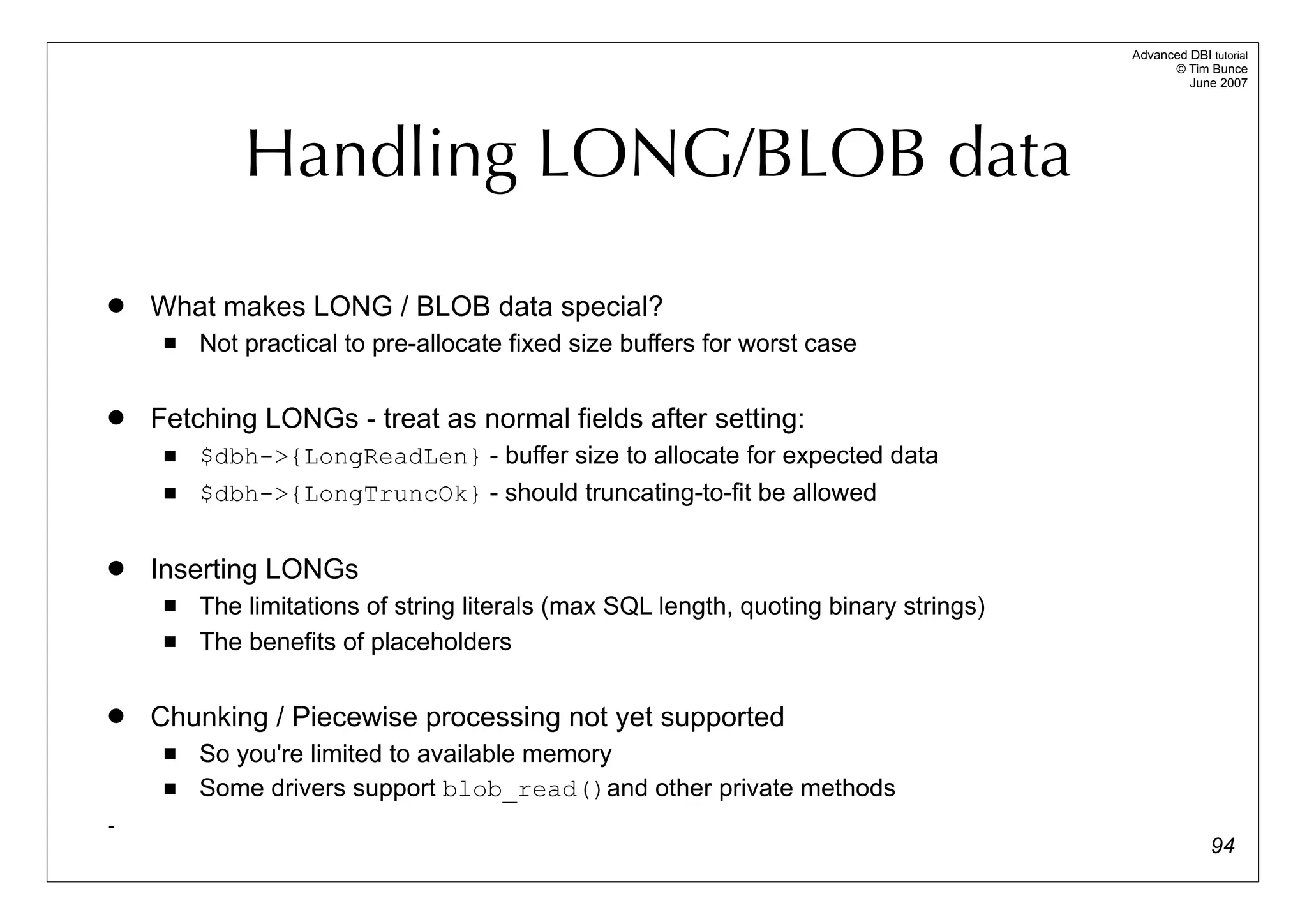 Advanced DBI tutorial
                                                                                             © Tim Bunce
                                                                                                June 2007




             Handling LONG/BLOB data
   What makes LONG / BLOB data special?
        Not practical to pre-allocate fixed size buffers for worst case

   Fetching LONGs - treat as normal fields after setting:
        $dbh->{LongReadLen} - buffer size to allocate for expected data
        $dbh->{LongTruncOk} - should truncating-to-fit be allowed

   Inserting LONGs
        The limitations of string literals (max SQL length, quoting binary strings)
        The benefits of placeholders

   Chunking / Piecewise processing not yet supported
        So you're limited to available memory
        Some drivers support blob_read()and other private methods
-
                                                                                                     94
 