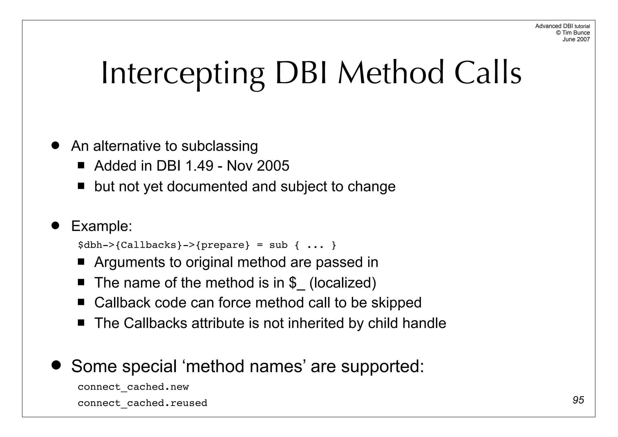 Advanced DBI tutorial
                                                                         © Tim Bunce
                                                                            June 2007




        Intercepting DBI Method Calls

   An alternative to subclassing
      Added in DBI 1.49 - Nov 2005

      but not yet documented and subject to change



   Example:
    $dbh->{Callbacks}->{prepare} = sub { ... }
       Arguments to original method are passed in
       The name of the method is in $_ (localized)
       Callback code can force method call to be skipped
       The Callbacks attribute is not inherited by child handle

   Some special ‘method names’ are supported:
    connect_cached.new
    connect_cached.reused                                                        95
 