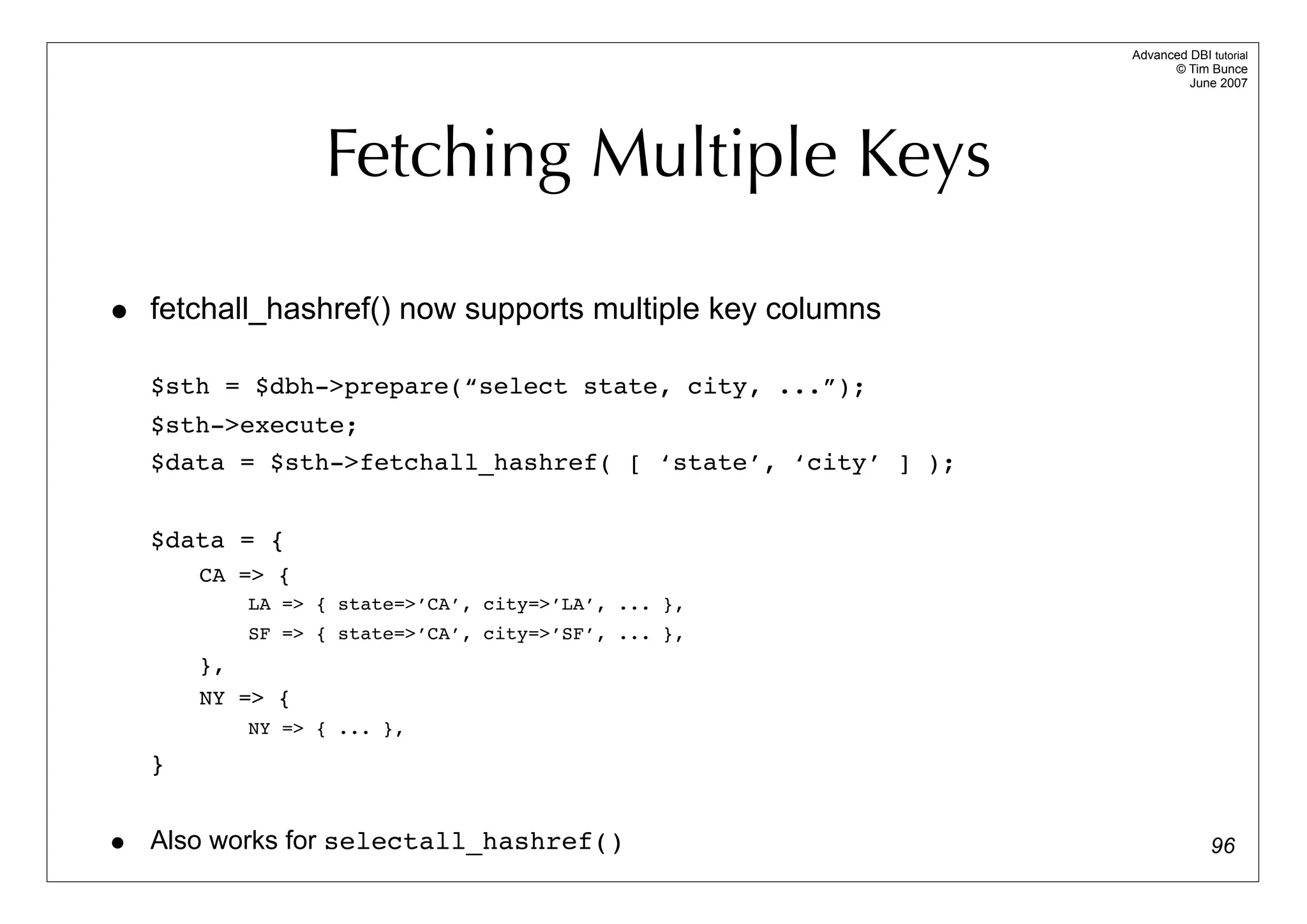 Advanced DBI tutorial
                                                                   © Tim Bunce
                                                                      June 2007




                   Fetching Multiple Keys

•   fetchall_hashref() now supports multiple key columns

    $sth = $dbh->prepare(“select state, city, ...”);
    $sth->execute;
    $data = $sth->fetchall_hashref( [ ‘state’, ‘city’ ] );


    $data = {
        CA => {
             LA => { state=>’CA’, city=>’LA’, ... },
             SF => { state=>’CA’, city=>’SF’, ... },
        },
        NY => {
             NY => { ... },

    }


• Also works for selectall_hashref()                                       96
 