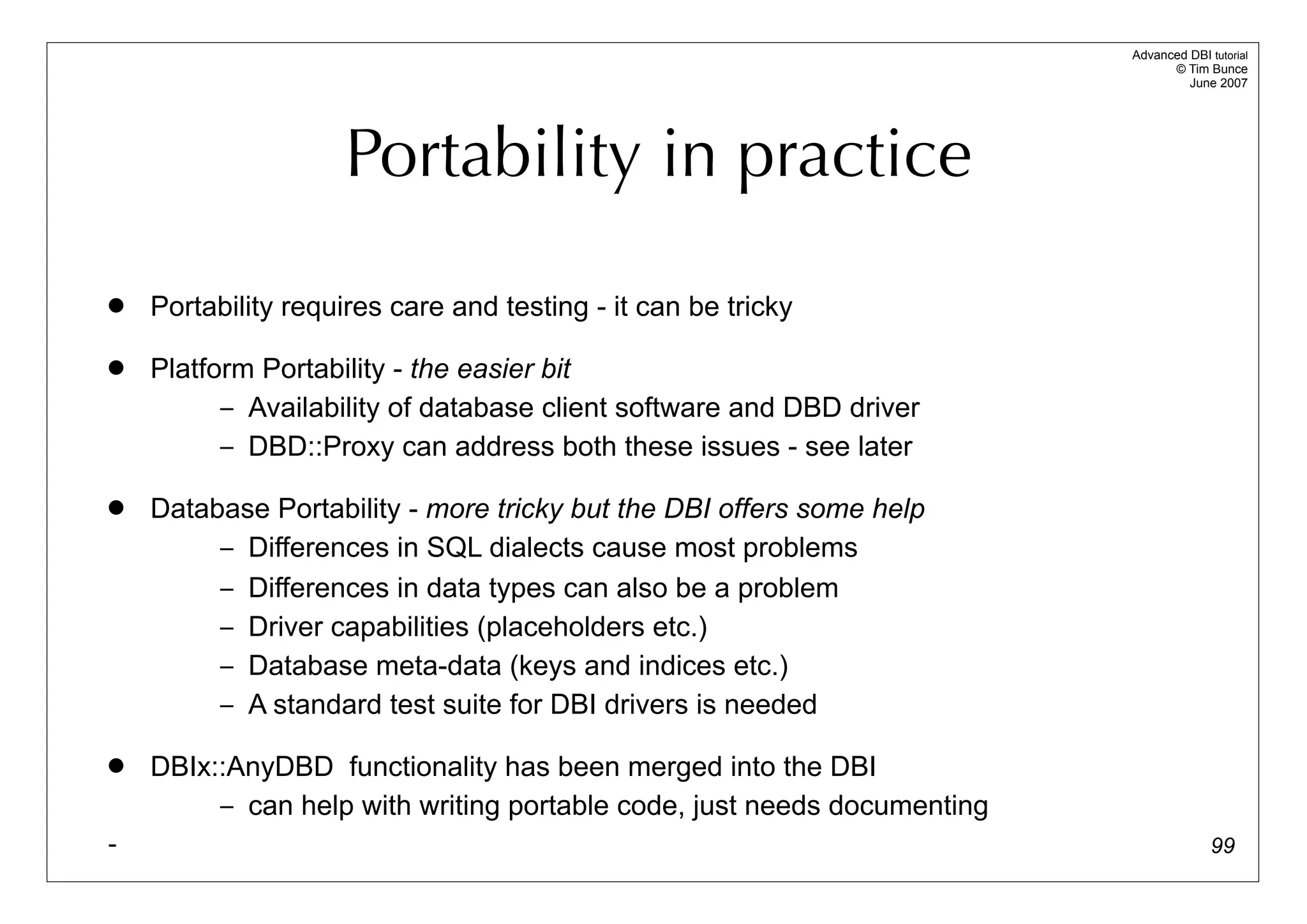 Advanced DBI tutorial
                                                                               © Tim Bunce
                                                                                  June 2007




                    Portability in practice
   Portability requires care and testing - it can be tricky

   Platform Portability - the easier bit
          – Availability of database client software and DBD driver
          – DBD::Proxy can address both these issues - see later

   Database Portability - more tricky but the DBI offers some help
         – Differences in SQL dialects cause most problems
         – Differences in data types can also be a problem
         – Driver capabilities (placeholders etc.)
         – Database meta-data (keys and indices etc.)
         – A standard test suite for DBI drivers is needed

   DBIx::AnyDBD functionality has been merged into the DBI
         – can help with writing portable code, just needs documenting
-                                                                                      99
 