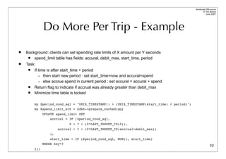 Advanced DBI tutorial
                                                                                                  © Tim Bunce
                                                                                                     June 2007




              Do More Per Trip - Example
   Background: clients can set spending rate limits of X amount per Y seconds
       spend_limit table has fields: accural, debit_max, start_time, period
   Task:
       If time is after start_time + period
           – then start new period : set start_time=now and accural=spend
           – else accrue spend in current period : set accural = accural + spend
       Return flag to indicate if accrual was already greater than debit_max
       Minimize time table is locked

        my $period_cond_sql = "UNIX_TIMESTAMP() > (UNIX_TIMESTAMP(start_time) + period)";
        my $spend_limit_sth = $dbh->prepare_cached(qq{
              UPDATE spend_limit SET
                  accrual = IF ($period_cond_sql,
                             0 + ? + (0*LAST_INSERT_ID(0)),
                       accrual + ? + (0*LAST_INSERT_ID(accrual>debit_max))
                  ),
                  start_time = IF ($period_cond_sql, NOW(), start_time)
              WHERE key=?
                                                                                                          10
        });
 