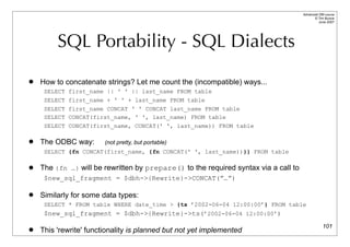 Advanced DBI tutorial
                                                                                           © Tim Bunce
                                                                                              June 2007




         SQL Portability - SQL Dialects
   How to concatenate strings? Let me count the (incompatible) ways...
     SELECT first_name || ' ' || last_name FROM table
     SELECT first_name + ' ' + last_name FROM table
     SELECT first_name CONCAT ' ' CONCAT last_name FROM table
     SELECT CONCAT(first_name, ' ', last_name) FROM table
     SELECT CONCAT(first_name, CONCAT(' ', last_name)) FROM table

   The ODBC way:       (not pretty, but portable)
     SELECT {fn CONCAT(first_name, {fn CONCAT(' ', last_name))}} FROM table

   The {fn …} will be rewritten by prepare() to the required syntax via a call to
     $new_sql_fragment = $dbh->{Rewrite}->CONCAT(”…”)

   Similarly for some data types:
     SELECT * FROM table WHERE date_time > {ts ’2002-06-04 12:00:00’} FROM table
     $new_sql_fragment = $dbh->{Rewrite}->ts(’2002-06-04 12:00:00’)
                                                                                                  101
   This 'rewrite' functionality is planned but not yet implemented
 